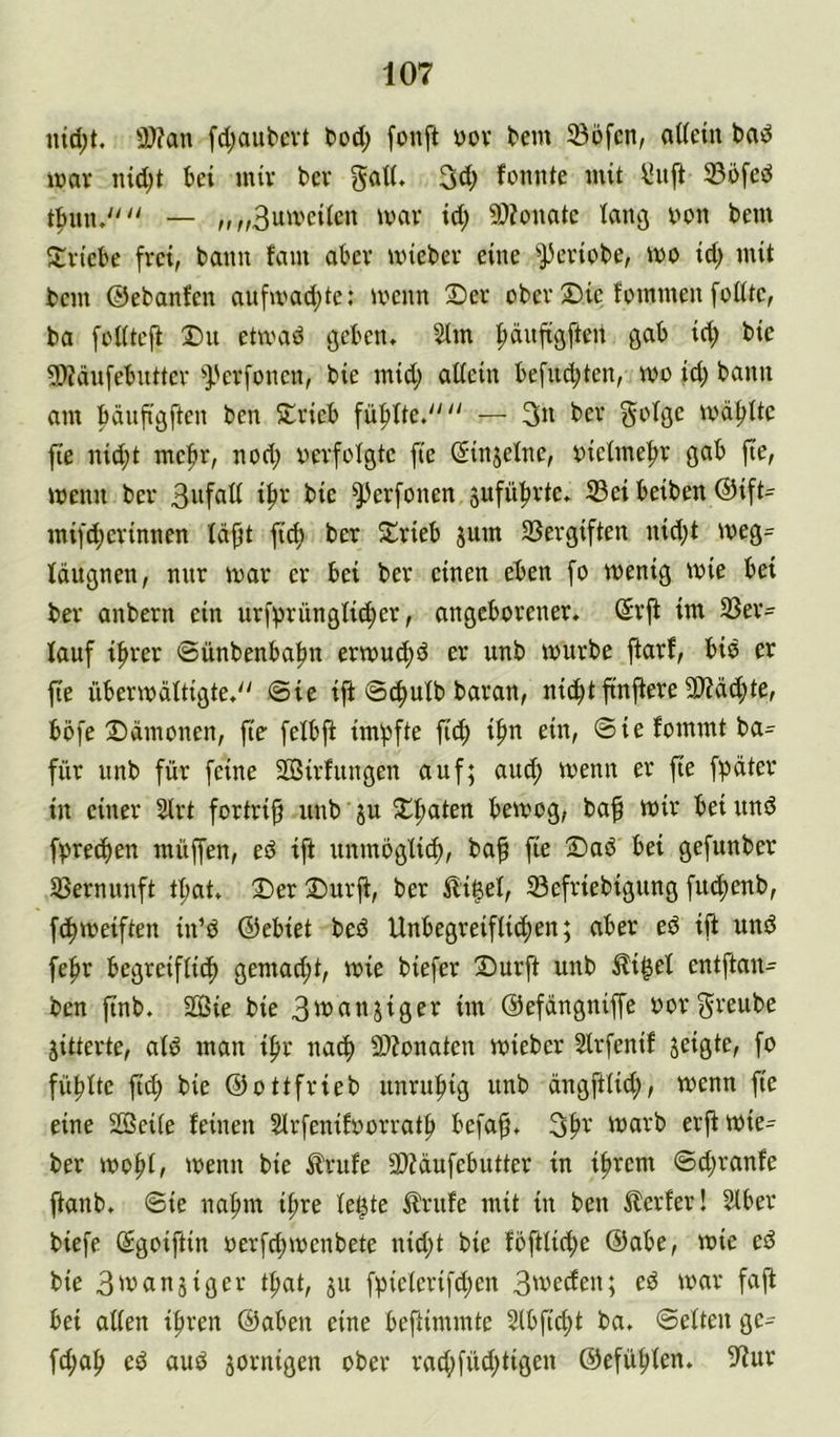iud;t. 3)?an fd;aubcvt tod; fonft yov tem ®ofcn, aüeiu bad U)ar iud;t bei mir bcv gad. 3d; fomite mit \iuft 33bfed — „„Butveiicn mav id; 9)?onatc tancj yon bem ^triebe frei, bann fam aber miebev eine ^^eviobe, wo id) mit bem ©ebanfen aufmad;te: menn X)er obev 2)ic fommeu [eilte, ba [ciitefi T)u etmad geben. 2tm ^dnftgften gab id; bie 5)?dnfebuttev ^}?erfonen, bie mid; atiein befnd;ten, me id; bann am bänftgften ben 5lrieb fü|)ite.'' — 3« bev [^oige md^Uc fie nid;t me[»r, nod; verfolgte fic (Sinjeine, vieime|>r gab fte, wenn ber ^erfüllen jufü^rte. ®ei beiben ®ift= mifd;evinncn idfjt fic^ ber Slrieb jum SSergiften nid;t meg= Idugnen, mir mar er bei ber einen eben [o menig mie bei ber anbern ein urf^rüngüc^er, angeborener, ßrji im 23er= lauf ifirer ©ünbenbafm ermuc^d er unb mürbe ftarf, bid er fie übermditigte.'' (Sie ift Sc^uib baran, nic^t ftnfiere 9)?dd;te, böfe Ddmonen, fie feibji im'pfte \id) if)n ein, Siefommtba= für imb für feine 2ö3irfungen auf; auc(> menn er fie fpdter in einer 2lrt fortrip unb ju 5lf)aten bemog, baf mir bei und fVrec^en müffen, ed ift unmbgü^, ba^ fie 2)ad bei gefunber ißernunft t^at. 2)er ®urj^, ber Äi|ei, 5ßefriebigung fuc^enb, f(f)iveiften in’d ©ebiet bed Unbegreifli^en; aber ed ift und fef»r begreifii^ gemad;t, mie biefer 2)urft unb Äi^ei entftan- ben finb. Sie bie 3manjiger im ©efdngniffe vorg^^eube jitterte, atd man if>r nacf) 9)?onaten mieber Slrfenif geigte, fo füllte ft(^ bie ©ottfrieb unrufiig unb dngftüd;, menn fie eine Seite feinen Strfenifvorratf» befaft. 3|)r marb erftmie^ ber mo^t, menn bie Ärufe 9)?dufebutter in ifircm Sd;ranfe ftanb. Sie naf)m i^re te^te ilrnfe mit in ben ^lerfer! Slber biefe (Sgoiftin verfriimenbete nid;t bie fofttic^e ©abe, mie ed bie 3ü5anäiger tfiat, ju f;5ie(erifd;en 3'vecfen; ed mar faft bei atten if)ren ©abeu eine beftimmte 2lbftd)t ba. Setten ge= fd;af> ed aud jornigen ober racf)füd;tigen ©efü^ten. ^'fur