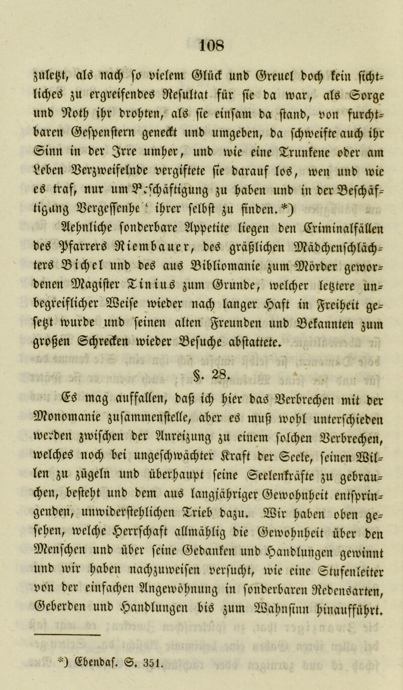 alö iiad; fo ytelem @Iücf unb ©reuet boc^ fein tict;ed ju ergvetfenbed D'iefuttat für ji'e ba war, atö Sorge unb 9^ot|) i^r bro^ten, atd fte einfam ba ftanb, oon furd)t= baren ©efpcnftern genecft unb umgeben, ba fd;weiftc auc^ t^r ©inn in ber 3rre umfter, unb wie eine 5lrunfene ober am Seben 33erjweifetnbe oergiftete fie barauf tod, wen unb wie ed traf, nur um 5Pv*fd;äftigung ju buben unb in berSefcbüf- tigung Sßergeffenbe ‘ ihrer felbft ju finben.*) Stebniicbe fonberbare 5lppetite liegen ben driminatfätten bed ^farrerd 9?iembauer, bed gräflichen 5D?äbcbenfd;tä(b=^ terd 35 ich et unb bed and 33ibliomanie jum 5Wörber gewor^ benen 5D?agifer STiniud jum ©runbe, welcher letztere un- begreifli^er Söeife wieber nad; langer ^aft in Freiheit ge-- fet^t würbe unb feinen alten greunben unb 33efannten jum grofen ©chreden wieber 33efu^e abftattete» §. 28, ©d mag auffallen, baf id; bad 35erbrcchen mit ber 9)?onomanie sufammenftelle, aber ed muf wofl unterfd;ieben werben awifcfen ber Slnreijung ju einem folchen 33erbrechen, welched nod; bei ungefd;wächter ^raft ber ©eele, feinen 2öil^ len SU sügeln unb überhaupt feine ©eelenfräfte su gebrau- d)en, befteht unb bem aud langjähriger ©ewohnhcit entf^^rin- genben, unwiberflehlichen Srieb basu. 2öir hüben oben ge- fehen, weldje ^errfd;aft admählig bie ©ewohnhcit über ben 9)?enfd;en unb über feine ©ebanfen unb Jpanblungcn gewinnt unb wir hüben nad;suwcifcn oer[ud;t, wie eine ©tufenleiter von ber cinfad;en Eingewöhnung in fonberbaren Oiebendarten, ©eberben unb ,^anblungcn bid smn Sßahnfinn hinaufführt. *) ebenbaf. ©. 351.