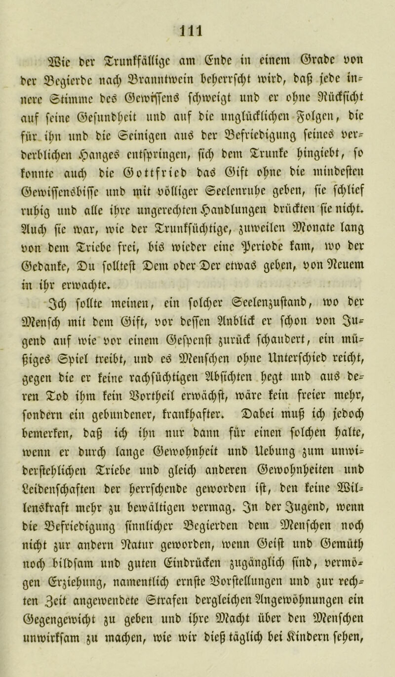 bcv 2:nmffäHiöc am Önbc in einem ©rabc m\ bev iBcßicrbc nad; 23ranntmein bc^cvvfdjt mivb, bafj jebe in= ncvc Stimme bcd ©cmiffenö [d^meigt iinb er o|)ne 9Jüdfidjt auf feine ©efunbbeit unb auf bic nußtüdiid^cn golßen, bic für if)u unb bic Scinißcn and bcr 33cfricbißiing feincd rcr^ bert'Iid>en Jpaußed cntfprinßcn, ftd; bem ^trunfc ^iußiebt, fo fonntc and) bic ©ottfrieb bad ©ift oftnc bie minbeficn ©mnffcndlüffc unb mit nodiger Seetenrnbe geben, fte fd;Iicf rubig unb ade ihre ungcrcd;tcn ^anbtungen brndtcn fte nid;t. Sind) fte mar, mic ber S;runffüd;tigc, ^mveilcn 9)?onate lang üon bem S:ricbc frei, bid micber eine ‘>13eriobe fam, mo ber ©ebanfe, 2)it foUtefi X)em ober Der etmad geben, yon5^euem in i^r ermad)te. 3d; fodte meinen, ein foId;er Seelenjuftanb, mo bcr 9)?enfd) mit bem ©ift, oor beffen Slnbüd er fd)on oon 3w- genb auf mie oor einem ©efpenft jnrüd fd)anbert, ein mü= figed treibt, nnb ed SDZenfc^en o^ne Unterfd;ieb reid;t, gegen bie er feine rat^füc^tigen 2lbfid;ten pegt unb and be= ren Dob ifjm fein SSort^eif ermäd)ft, mare fein freier me^r, fonbern ein gebunbener, franff>after. Dabei muf id; feboc^ bemerfen, ba^ icb i^n nur bann für einen fofd)en bafte, menn er burcb fange ©emobnfteit unb Uebung jum unmi= berftebfid;en Driebe unb gfeid) anberen ©emofmfteiten unb Seibenf^aften ber f>errfd;enbe gemorben ift, ben feine 2ÖÜ- fendfraft mehr ju bemdftigen oermag. ber 3ugenb, menn bie 33efriebigung finnfid;er 33egierben bem ?D?enfd)en nod; nic^t 5ur anbern 9^atur gemorben, menn ©eijf unb ©cmüt^ nod; bifbfam unb guten (Sinbrüden jugdngfid; finb, oermö^ gen ßrjiebung, namentfic^ ernfte SSorfteffungen unb jur rech- ten 3eit angemenbete ©trafen bergfeid)en Sfngemöfmungen ein ©egengemic^t gu geben unb i^re 9)fad;t über ben 3)?enfd)en unmirffam ju mad;en, mie mir bief tdgfi^ bei ^?inbern fepen,