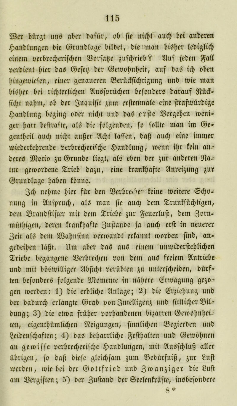 '23cr biiv^t unö aber bafüv, ob fte auc^ bet anberen JpanbUiitöen bie ©vunbtafle bilbet, bie^man biö^ier tebigltd; einem oevbred;erifd;en 33ovfa|5c jufd^rieb? Sluf jieben §att oevbient |)ier ba^ @efe^ ber ©emobn’^eit, auf baö td; oben bin^emiefen, einer genaueren 23erüdftd)tigung unb mie man biiSper bei rid;terlid;en ^udfprüc^en befonberd barauf 9fiüd^ ftd;t nabm, ob ber jwin crftenmale eine jtrafmürbige ^anblnng beging ober nid;t nnb bad erjte SBergefien rneni^ ger bart befirafte, atd bie folgenben, fo fotite man im @e- gentbeil anct) nid)t au^er ?(d;t taffen, ba^ and; eine immer mieberfe^renbe oerbred;erifd;e .^anbtung, menn if)r fein an- bered 9)?otio ju ©runbe liegt, atd eben ber jur anberen 9Ia- tur geworbene Jlrieb baju, eine franf^afte Slnreijung jur ©runbtage fiaben fönne. 3d; nefnne |)ier für ben 2Serbre<''e feine weitere ©To- nung in Slnfpruc^, atd man fte auep bem ^trunffü^tigen, bem S3ranbfiifter mit bem S^riebe sur geuertujf, bem müt|)igen, bereu franf^afte 3»ftdnbe fa and) erft in neuerer 3eit atd bem 2Ba^nftnn oerwanbt erfannt worben finb, an- gebeiljen tdft. Um aber bad and einem unwiberfteftti^en Si^riebe begangene 93erbred;en oon bem and freiem Stntriebe unb mit bödwittiger 3lbfid;t oerübten ju unterfc^eiben, bürf- ten befonberd fotgenbe 9)iomente in nähere (Erwägung gezo- gen werben: 1) bie erbliche SIntage; 2) bie (Srsiehnng unb ber baburt^ ertangte @rab oon Sntettigenj unb fitttid;er 23it- bung; 3) bie etwa früher ooi’hanbenen bijarren ©ewofinhei- ten, eigent|)ümtichen DIeigungen, finnticf)en 33egierben unb ßeibenfehaften; 4) bad beharrüd)e gefthatten unb @ewb|men an gewiffe oerbrect)erifche Jpanbtungen, mit Sludfchtuh atter übrigen, fo bap biefe gteid;fam jum 33ebürfni^, jur Cuji werben, wie bei ber ©ottfrieb unb 3'^(insiger bie Cuft am 33ergiften; 5) ber 3uftcwb ber ©eetenfräfte, indbefonbere 8 *