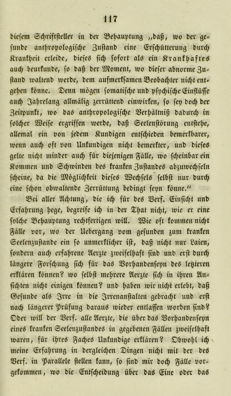 biefcm 8d)viftjieUev in t>er Se^auptimg ivo bev ge^ funbc ant^vopolügifd^e eine ®rfd)üUevung biivd; Ävanffjcit crieibe, btefeö fi^ fofovt atd ein 5lvanf|>afted and; benvfunbe, fo ba0 bev SDioment, wo biefev abnorme 3n= fianb wattenb werbe, bem aufmerffatnen Seobad;ter nid;t ent* geilen fönne, !Denn mögen [omatif^e unb ^)ft;t^if(|)e@inflüffe and) 3a^relang aUmälig jerriittenb einwirfen, fo fet; boc^ ber 3eitpnnft, wo bad antfnw^oiogifc^e 35er|>ättnif babitrd; in foldjer Sßeife ergriffen werbe, ba§ ©eetenftbrung entftef>e, aüemat ein oon febem ^litnbigen entfd;ieben bemerfbarer, wenn auc^ oft oon Unfunbigen nid;t bemerfter, unb biefeö gelte ni^t minber ainf) für biefenigen ^ätte, wo fc^einbar ein ^tommen unb @d;winben beö franfen 3nftanbe!Ö abjuwec^feln fd;eine, ba bie 9)?ögti(?^feit biefed 233ec^fetd felbjt nur burd; eine fd)on obwaltenbe 3ceenttung bebingt fe^n fönne.'' 93ei alter 51d)tung, bie ic^ für bed Sßerf. (5infid;t unb (Jrfaftrung ^ege, begreife ic^ in ber Slftat nic^t, wie er eine folc^e ©e^aufJtung re(^tfertigen will. Sie oft fommenni(f)t gcille oor, wo ber Uebergang oom gefunben jum franfen ©eelenjnftanbe ein fo unmerfli^er ijf, ba^ nic^t nur Saien, fonbern au^ erfahrene Slerjte jweifelfiaft finb unb erjf burc^ längere gorfcbung fid; für bad 35orf>anbenfet;n beö le^teren erflären fönnen? wo felbjf mefirere Slerjte fid) in i^ren 21n* fluten nid)t einigen fönnen? unb ^aben wir ni^t erlebt, ba^ ©efunbe alö in bie S^renanftalten gebracht unb erft nach längerer Prüfung barauö wieber entlaffen worben finb? Ober will ber 35erf. alle Slerjte, bie über baö Ißorfianbenfep eineö franfen Seelenjuftanbeö in gegebenen gdllen jweifelf»aft waren, für ibreö Unfunbige erflären? Obwohl id^ meine Srfafnmng in bergleid^en Dingen ni4)t mit ber bed SScrf. in ^parallele fiellen fann, fo finb mir boc^ f^ätle öor* gefommen, wo bie (5ntfc|eibung über bad (Sine ober bad