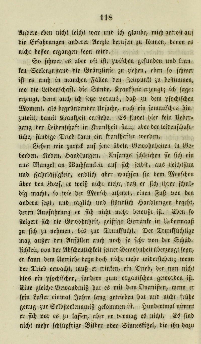 Slnbeve eben nid;t Ieid;t war uub icb ötaiibe, mid; getroft auf bte (5rfa|)vungen anbever Slevjte berufen ju fönnen, benen ed ni^t beffer ergangen fet;n ivirb, ©0 fd;n)er ed aber oft ift, j^vifd;en gefunben unb fran^ fen ©eelenjuflanb bte ©ränjünie ju jicpen, eben fo fd;«?er ed auch in mand;en gdüen ben B^iti^unft ju beftüninen, wo bte Ceibenfd;aft, bie ©ünbe, ^ranfbeit erjeugt; id; fage: erzeugt, beim auch id; fet^e ooraud, baf ju bem vfv^ifcben 2>?ontent, atd begrünbenbcr Urfad)e, nocf) ein fomatifd;ed ^in= jutritt, bamit ^Iranfbeit entfiebe, (5d finbct ^kx fein Ueber= gang ber Ceibenfd;aft in ^Iranf'beit ftatt, aber ber ieibenfd;aft= liebe, fünbige 5trieb fann ein franfbnfter werben. ©eben wir jurücf auf jene übein ©ewobnbeiten in ®e- berben, Sieben, ^anbiungen. Stnfangd fd;ieid;en fte ftd; ein aud SWangel an 2ßad;fainfeit anf ftcb felbft, aud ?eid;tftnn unb gabriciffigfeit, enbüd; aber wad;fen fie bem 9)?enf^en über ben ^o^f/ er wei^ ni(^t mebr, ba^ er fid; ihrer f^ui= big mabbt, fo wie ber 9}?enfcb atbmet, einen gu^ oor ben anbern fe^t, unb tagüd; unb jiünbü^ .^anbiungen begebt, beren Siudfübrung er ftd) nid)t mebr bewußt ift. Sben fo jieigert fi(b bie ©ewobnbeit, geijtige ©etrdnfe in Uebermaa^ ju ftcb ju nebmen, bid jnr S^rnnffuebt. Ser Srunffü^tige mag au^er ben 2lnfdüen au^ noch fo febr oon ber ©ebdb^ iid;feit, üon ber Slbfcbeuücbfeit feiner ©ewobubeitüberjeugt fet;n, er !ann bem SIntriebe baju boeb nid;t mebr wiberfteben; wenn ber Srieb erwad;t, mub er trinfen, ein Srieb, ber nun nid;t biod ein :pf^(b{fd;er, fonbern snm organifd;en geworben ift. ©ine gleiche 33ewanbtni§ ^at ed mit bem Dnaniften, wenn er fein Cajter einmal 3abre iang getrieben b^ii iüd;t frühe genug jur ©eibjierfenntni^ gefommen ift. .^unbertmai nimmt er fi(b öor ed ju taffen, aber er oermag ed nicht, ©d ftnb nicht mehr fd)iüpfrige Sßtiber ober ©innedfi^ei, bie ihn baju