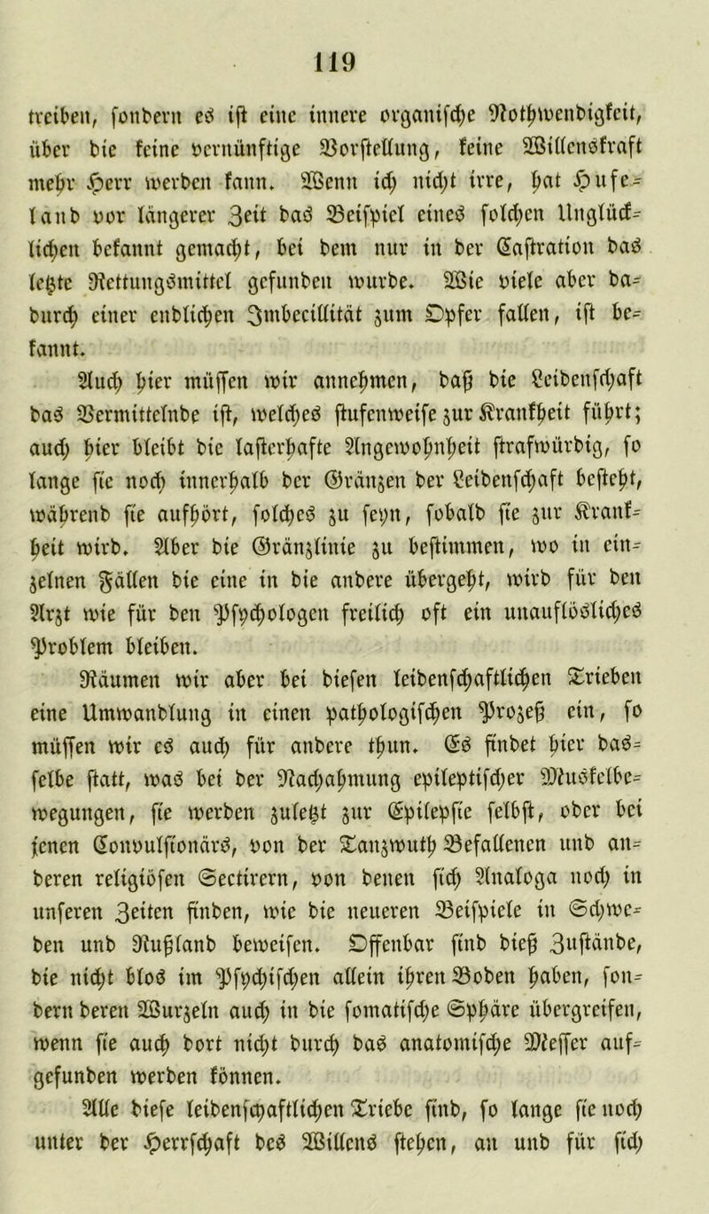 treiben, fonbevu iji eine innere organifc^e 9?ot^tt)ent>igfeit, über bie feine vernünftige 33orfteüitng, feine SBiKensfraft ntebr v<perr U'erben fann. SBenn id; nid;t irre, |mt Jpufe- tanb vor Icingerer 3eit baö 33eif^iel eineö fofd;en Ungfüd= licken befannt gemacht, bei bem nur in ber (Jaftration bad le^te 9fettungdmittef gefunben »vurbe. SSie viefe aber ba= burtf) einer enblic^en 3mbeciüitüt jum Dpfer fallen, ijf be^ fannt. Sind; l^ier müffen tviv anne^^men, ba§ bie Ceibenfd;aft bad SSermittelnbe iff, tvelc^ed ffufemveife jur ^ranffieit fü^rt; aud; hier bleibt bie lajferbafte 5lngetvo|)n^eit ftraftvürbig, fo lange fte noef) inner|>alb ber ©ranjen ber Seibenfe^aft beffef)t, wäfirenb fte auff)5rt, folc^ed jit fei;n, fobalb fie jur ^ranf= ^eit wirb, Slber bie ©rdnjliuie ju beftimmen, wo in ein- zelnen gdden bie eine in bie anbere übergebt, wirb für ben 5lrjt wie für ben ^f^c^ologen freilit^ oft ein unauflödlid;ed Problem bleiben. Sfdumen Wir aber bei biefen leibenfc^aftlic^en S::rieben eine Umwanblung in einen :pat^ologifc^en ^roje^ ein, fo müffen wir ed auef) für anbere tf)un, ©d finbet ftier bad= felbe ftatt, wad bet ber iRad;af)nuing e))ile!ptifd;er 9Jfudfelbe= wegungen, fte werben zule^t zur @:pilef3fie felbft, ober bei fenen Sonoulftondrd, von ber Sanzwut^ ^Befallenen unb an^ beren religiofen ©eetirern, von benen fi^ §tnaloga nod; in unferen 3eiten finben, wie bie neueren Seifipiele in @d;we^ ben unb S^u^tanb beweifen. Dpnbar ftnb bief 3ttfldnbe, bie nic^t blöd im ^])f9c^ifd;en allein iftrenißoben ftaben, fon^ bern beren äSurzeln aud; in bie fomatifd;e ©fjpdre übergreifen, wenn fte aud) bort ni^t burd) bad anatomifd;e 3)ieffer auf= gefunben werben fonnen. 2lüe biefe leibenfc^aftliti^en S^riebe ftnb, fo lange ftenod; unter ber Jperrf^aft bed 2ö3iltend ffef)en, an unb für ftd;