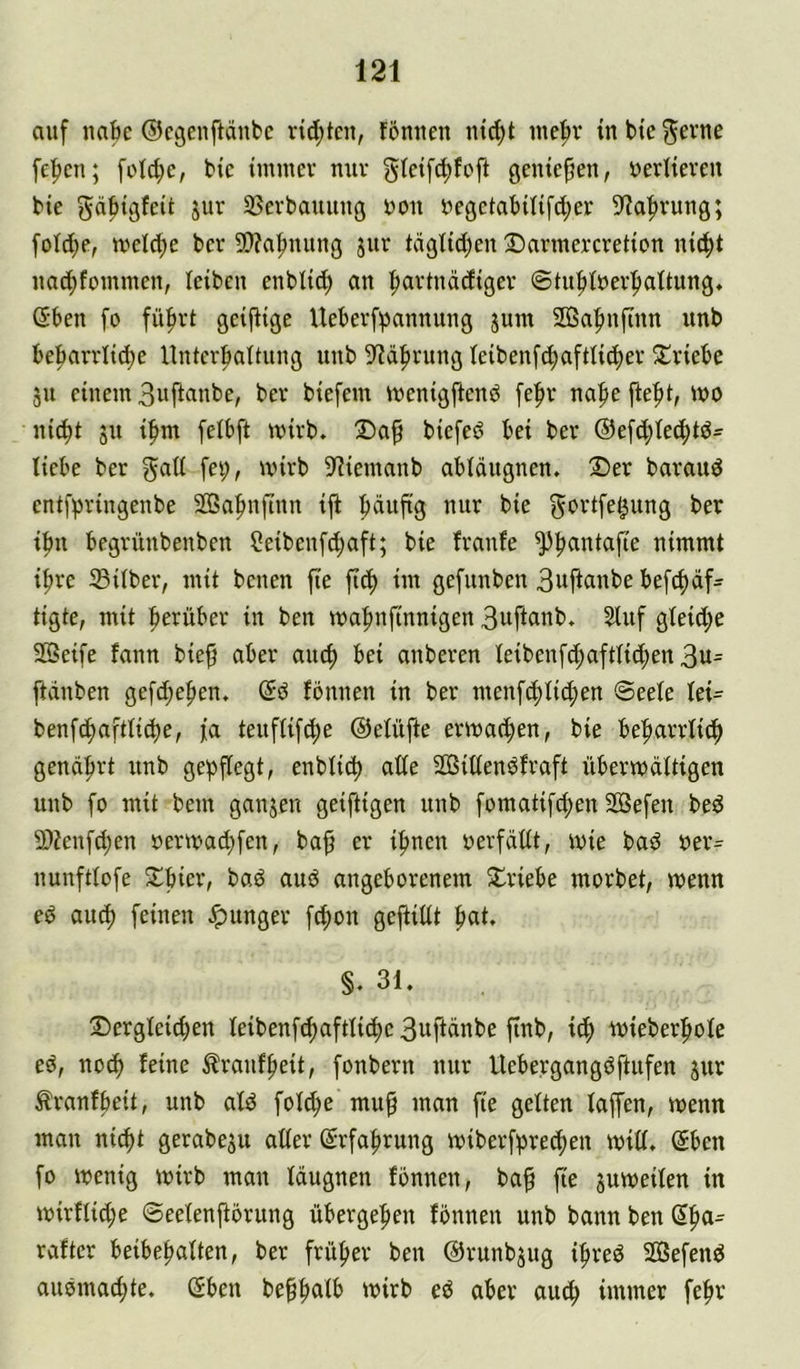 auf nabe ©egenftdnbc vid)tcu, fömten luc^t inebr in bie ^evne fc^cn; foId;c, bic immer nur glctfi^fofi gentefien, »erlteveu bte gdpigfeit jur SSerbauuug von uegctabil{fd;er 9'?a|)rung; fotd;e, mel(f)e ber 9)?a|mitng jiir tdgltd)en DarmercreHen uic^t uaebfommen, leiben enblid) an ^avtnddigev ©tufitnev^altung, ßben fo fü^vt geifHge Ueberfpannung jum 2Ba|)nfinn unb bebarrlid)e Unterhaltung unb ^'Jdhrung Ieibenf^aftlid)er S!riebe 511 einem 3uftflnbe, ber biefem menigjtenö [ehr nahe j^eht, mo nid)t ju ihm felbft mirb. ®a^ biefe^ bei ber @ef(hte(htö= liebe ber gad fei;, wirb 9^iemanb abldugnen. Der baraud entfhringenbe SQSahnftnn iji häufig nur bie gt^^’^fe^w^g ber ihn begrüubenben ?eibenfd;aft; bie franfe nimmt ihre Silber, mit benen fte fich im gefunben 3wftcmbe befdidf^ tigte, mit herüber in ben mahnfinnigen 3uftanb. 5luf gleid;e Seife fann bieg aber aiuh bei anberen leibenfihaftlichen 3u= ftdnben gefd;ehen. @d fbnnen in ber menfchlid;en Seele let^ benf(haftli(he, fa teuflif^e ©elüfte ermachen, bie beharrlich genährt unb gepflegt, enblicp alle Sillendfraft übermdltigen unb fo mit bem ganjen geiftigen unb fomatifchen Sefen bed Senfd;en oermachfen, bag er ihnen oerfdllt, mie bad oer= nunftlofe Dhier, bad aud angeborenem Driebe morbet, menn ed auch feinen Jpunger f^on gegillt §. 31, Dergleichen leibenfchaftlicpe 3uftdnbe gnb, ich wieberhole ed, noch ^raufheit, fonbern nur Uebergangdftufen jur ^ranfheit, unb ald fol^e mug man fie gelten laffen, menn mau nicht gerabeju aller Erfahrung miberfprechen mill, ©ben fo menig mirb man Idugnen fonnen, bag fie jumeilen in mirflid;e Seelengörung übergehen fonnen unb bann ben ©h^- rafter beibegalten, ber früher ben ©runbjug ihred Sefend audmachte. ©ben beggalb mirb ed aber auch immer fehr