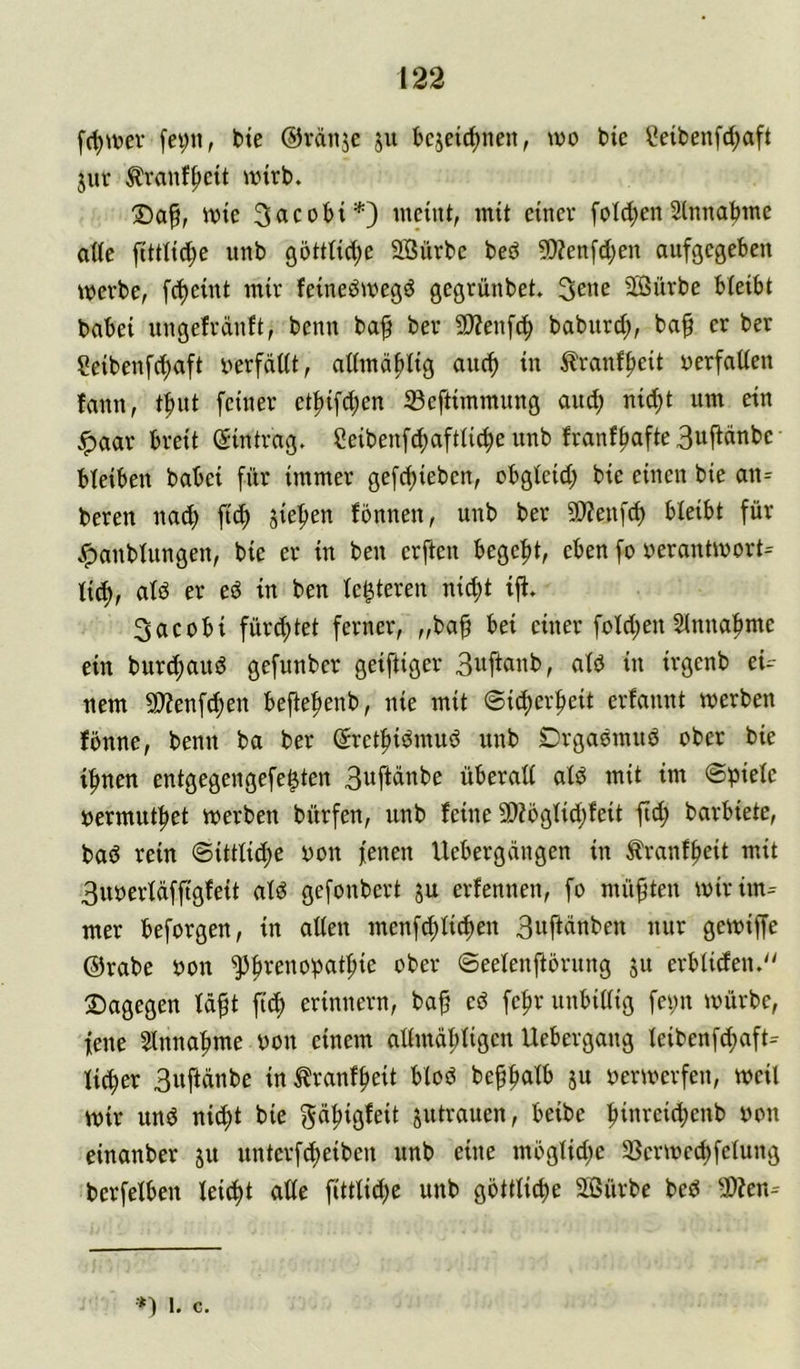 fc^tvtev [ei;n, bte ©vdttje ju bcjeirf)nen, wo t>ie i?eiben[d;aft juv Äranf^cü wirb. wie 3acobi*) weint, mit einer foldjen 2lnna^me atie fittiic^e unb göttticl;e SÖürbe beö 50Zen[d;en aufgegeben werbe, fd)eint mir feineöwegd gegrünbet. 3ene Sürbe bieibt babei ungefrdnft, beim baf ber 9)?enfc^ baburd;, ba§ er ber Seibenfd)aft oerfdüt, admd^lig oud) in ^ranf^ieit oerfatien fann, tfmt feiner etf)ifd;en ©eftimmnng and; nid)t um ein ^aar breit (Eintrag. 2eibenfd;aft(ic^e unb franf^afte 3ufidnbe bleiben babei für immer gefc^ieben, cbgteid; bie einen bie an= bereu nai^ fic^ jiefien fonnen, unb ber 9}?enfd) bieibt für .^anbiungen, bie er in ben erften begefit, eben fo verantworte iic^, atd er eö in ben te^teren ni^t ijt. 3acobi fürd;tet ferner, „ba^ bei einer foid;en Sinna^me ein burcf)aud gefnnber geiftiger aib in irgenb eU nem 9)Zenf^en bejte^enb, nie mit @id)erfieit erfannt werben fbnne, benn ba ber (Sretfiiömuö unb Drgaomnö ober bie ifmen entgegengefe^ten 3ufidnbe überaii aid mit im ©pieie vermut^et werben bürfen, unb feine 9)?5giidjfeit fid; barbiete, bad rein @ittiid)e von fenen Uebergdngen in ^ranf^eit mit 3uverldffigfeit aid gefonbert ju erfennen, fo müfjten wirim= mer beforgen, in atien menf^üc^en 3uftdnben nur gewiffe ©rabe von '^Jbrenopat^ie ober ©eeienjtörnng ju erbüden.'^ 2)agegen idf t fit^ erinnern, baf ed fe^r nnbiiiig fe^n würbe, fene 5lnna^me von einem ai(mdi;iigen Uebergang leibenfdmft^ lieber 3uftdnbe in^ranf^eit blöd be^^alb ju verwerfen, weil wir und nic^t bie gd^igfeit jutrauen, beibe |iinreid)enb von einanber ju unterfc^eiben unb eine möglid;e 35erwed)felung berfelbeu leicht alle fittlic^c unb göttliche 95ürbe bed 3)?en= •*1 1. c.