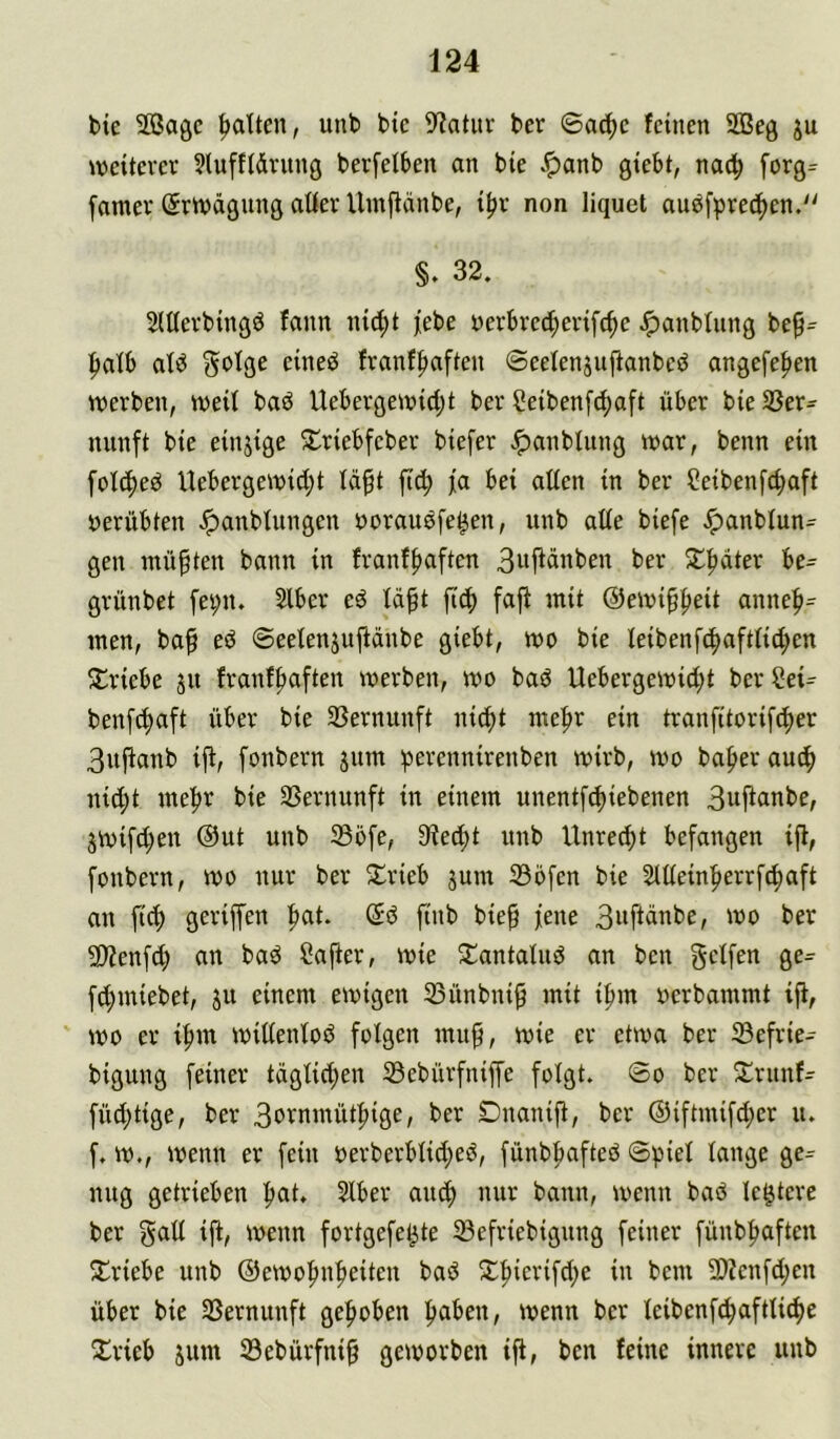 bie SBagc |>atten, unb bie 9?atuv bcr ©ad)c feinen 2ßeg ju weiterer 9luff(drnng berfeiben an bie .^anb giebt, nach forg= famer Srwägung aüer Vlmftänbe, i^r non liquet aubfprec^en.“ §. 32. SlUerbingö fann nid^t jebe yerbred;erifc^c Jpanbfung be^^ |)atb atö Sofge eineö franffiaften ©eefenjuftanbeö angefe|»en werben, weit baö Uebergewid;t ber Seibenfe^aft über bieSSer- nunft bie einzige S:^riebfeber biefer ^anbtung war, benn ein fotc^eö Uebergewid;t td^t ftd; jia bei alten in ber Seibenfe^aft öerübten ^anbtungen borausfe^en, unb atte biefe Jpanbtun- gen müßten bann in franf|)aften Buf^dnben ber 5lpdter be- grünbet fei;n. 2tber eö tdft fi6) faj^ mit ©ewipbeit anneb= men, baf eö ©eetenjuftdnbe giebt, wo bie teibenfcbaftticben 5triebe ju franfbaften werben, wo baö Uebergewid;t ber Sei^ benfebaft über bie 33ernunft ni^t mehr ein tranfitorifeber 3ujtanb ijt, fonbern jum ^erennirenben wirb, wo baber autb nicht mehr bie 33ernunft in einem unentfebiebenen Suj^cinbe, jwifd;en @ut unb Söfe, 3?ecbt unb Unrecht befangen ift, fonbern, wo nur ber 5£rieb jum 336fen bie Sttteinberrfebaft au ftcb geriffen b^t* bie^ fene 3wftdnbe, wo ber 9}?enfd) an baö Ca|ier, wie ^antatud an ben getfen ge- fd)miebet, ju einem ewigen 33ünbni^ mit ibm oerbammt ift, wo er ibm wittentoö fotgen mu^, wie er etwa ber 33efrie- bigung feiner tdgtid;en Sebürfniffe fotgt. ©o ber 2:runf- füd)tige, ber 3ornmütbige, ber Dnanift, ber ©iftmifdjer u. f. w., wenn er fein oerberbticbeö, fünbbafteö ©piet tauge ge^ nug getrieben bat» Stber auch nur bann, wenn baö te^tere ber gatt ift, wenn fortgefe^te tBefriebigung feiner fünbbaften 2^1'iebe unb ©ewobnbeiteu baö 2;bierifd;e in bem 2)?cnfd;en über bie SSernunft gehoben haben, wenn ber teibenf^aftti^e Xrieb jum tSebürfni^ geworben ift, ben feine innere unb