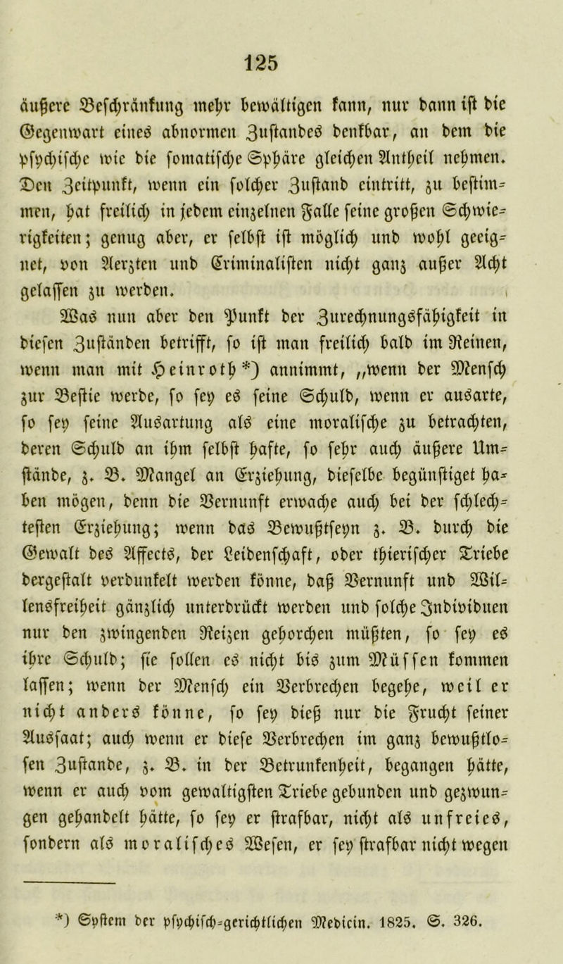 du^cve ©efd;ränfimg ineljv bewdltiöcn fann, mtv bann ift bte ©egemx'avt etneö abnormen 3»ft«nbeö benfbar, an bem bie V>fvd)tfd;c mic bte [omatt[d;e Sphäre öteic()en Slntt;ctl nehmen. Den 3citpnnft, menn ein folc^er 3nf^«nb cintritt, ju bej^im= men, bat fvetlid; in jebem einjetnen gade feine großen ®^mie^ vigfeiten; genug aber, er felbft ift mögti^) unb mofti geeig^ net, non Slerjten nnb Sriminatiften nid;t ganj au^er 2td)t getapn jn merben. i 2Bad nun aber ben ^Htnft ber 3it'-’f^ttung^fdf)igfeit in biefen 3»f^dnben betrifft, fo ift man freilid; halb im Steinen, wenn man mit v^einrot^*) annimmt, „wenn ber SOtenfd; jur 33eftie merbe, fo fei; eö feine ©cfmlb, wenn er auöarte, fo fep feine 5iuöartung atö eine moratifd^e ju betrad;ten, bereit @d;ulb an ibm felbft fiafte, fo febr and; äußere Um= ftdnbe, j. 23. SJtangel an ßrjiefmng, biefelbe begünftiget ^a* ben mögen, beim bie 23erminft ern)ad;e and; bei ber fd;led;= teften Srjiel;ung; menn baö 23emu^tfe9n 3. 23. burcf) bie ©eivalt beö 2lffectö, ber 2eibenfcf)aft, ober b^ierifd;er Jt^riebc bergeftalt oerbiinfelt merben fönne, ba^ 33ernunft unb SD3il= lenöfrei^eit gdnjlid; unterbrüdt merben unb folc^e Snbioibuen nur ben smingenben Steijen gefiord;en müßten, fo fep ed ihre ®d)ulb; fie follen ed nic^t bid jum 9??üffen fommen laffen; menn ber 9)?enfd; ein 25erbrecl)en begehe, meil er nid)t anberd fönne, fo fei; bie^ nur bie grud)t feiner Sludfaat; auc^ ivenn er biefe 23erbred;en im ganj bemu^tlo^ fen 3nftanbe, j. 23. in ber :SSetrunfen^eit, begangen :^dtte, menn er and) 00m gemaltigften Triebe gebunben nnb gesmun^ gen gefianbelt ^dtte, fo fep er ftrafbar, nid;t ald unfreied, fonbern ald moralifd;ed SBefen, er fep ftrafbar nicfit wegen ©öftem ber pfi)cbif(b=gcric^tticbcn ^Webicin. 1825. ©. 326.