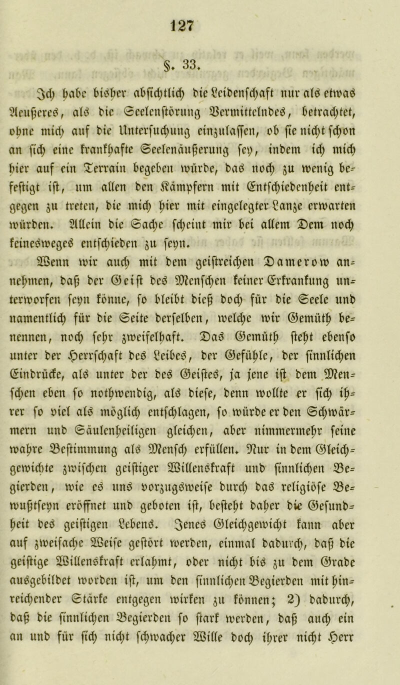 §, 33, feak bickv abftd;tlid; t'ie üctbenfd;aft nur atd ctwad ■Jlcu^cved, dd bic 0cckuft5nuig 33cvmittetnbed, ktrad)tet, obnc mid; auf bie Untevfud^uug dnjutaffen, cb fte iud;t fd;on an fi'd; eine fvanfbaftc ©eetcnäupevung fci;, tnbem td; nnct) hier auf ein S^erratu begcbcu iuüvbe, bad nod; ju wenig be-- feftigt tfl, um adeu ben ^dm)3fern mit (Sntfc^icbeubeit cnt= gegen ju treten, bie mid; f)ter mit eingelegter ?anje erwarten würben. SUtein bie ©ad;e fdjeint mir bei adern Dem nod) feinedweged entfd;ieben jn fei;n. SOBenn wir and; mit bem geiftreic^en Damerow an^ nefmten, ba^ ber ®ei|l bed 5S)?enf^en feiner (Jrfranfung nn^ terworfen fet;n fbmic, fo bteibt bie§ bod; für bie ©eefe unb namentlid; für bie ©eite berfelben, weld;e wir ©emüt:^ be- nennen, nod; fe|)r jweifetliaft. Dad ©emüt^ fte^t ebenfo unter ber ^errfd;aft bed ?eibed, ber @efü|)fe, ber ftnnfic^en ©inbrüefe, atd unter ber bed ©eified, fa fene ijf bem 5D?en= fd;en eben fo notf)wenbig, afd biefe, benn wodte er fid; ip= rer fo oiel aid mbglid; entfcblagen, fo würbe er ben ©d;wär^ mern unb ©äulenfjeiügen gfeid;en, aber nimmermehr feine wahre 33eftimmung ald S0?enfd; erfüden. 9^ur in bem ©feid;^ gewiebte jwifd;en geiziger 2Bidendfraft unb finnfi^en 33e^ gierben, wie ed und oorjngdweife bnreh bad reiigiofe 33e- wu^tfep eröffnet unb geboten ift, bejieht baher bk ©efnnb^ heit bed geiftigen liebend. 3ened ©ieid;gewidjt fann aber auf zweifache Söeife geftört werben, einmal babnvd), baf bie geiftige Sßidendfraft erlahmt, ober nid;t bid ju bem ©rabe audgebiibet worben ift, um ben finntid)en 35egierben mithin- reid;enber ©tärfe entgegen wirfen 511 fönnen; 2) babnreh, ba§ bie finnlid;en Segierben fo ftarf werben, bah an unb für fid; nid;t fthwad;er 2Bide bod; ihrer nicht >!perr