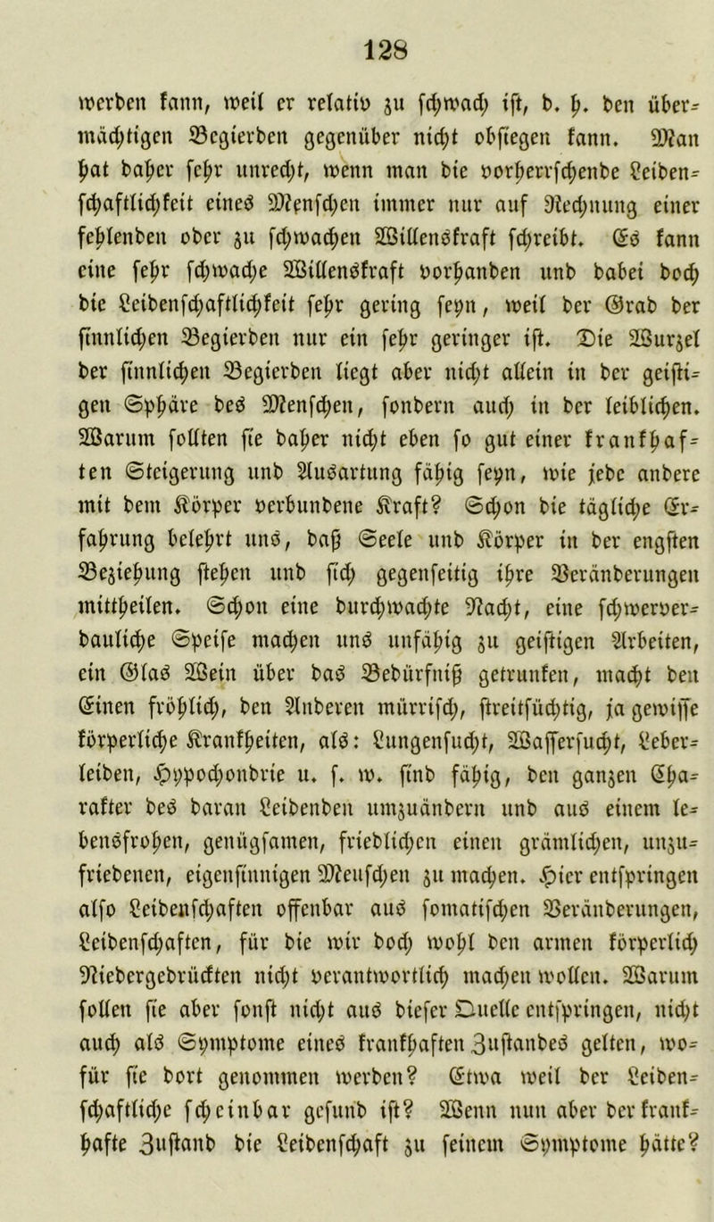 werben fann, weil er relatin [rf;wad; ift, b. p. ben über^ mvrd;tigen S3egierben gegenüber nicht obfiegen fann. 2>?an hat baper fe|)r unrecht, wenn man bie öorherrfchenbe 2eiben= fchaftfichfeit eineö 9)?en[chen immer nur auf 9fechnung einer fehfenben ober 311 fd;wa^en SSiden^fraft fd;reibt. Sö fann eine fepr fchwad;e SBidendfraft oorhanben unb babei hoch bie Seiben[d;afttichfeit fehr gering [epn, weif ber @rab ber ftnnfid;en ^egierben nur ein [ehr geringer ift. Die äSurjef ber finnfichen 33egierben fiegt aber nid;t adein in ber geifti^ gen @))hdve bed 2)?enf^en, fonbern auef; in ber leiblichen. Söarum fodten fie baher nid;t eben fo gut einer franfhaf^ ten ©teigerung unb Studartung fähig fe^n, wie febe anbere mit bem ilörher oerbunbene ^raft? ©chon bie tägliche »Er- fahrung belehrt itnö, bap ©eefe unb Körper in ber engften 33e3iehung ftehen unb ftd; gegenfeitig ihre 5ßeränberungen mittheilen, ©chon eine burchwad;te 9?acht, eine fd;weroer^ bauliche ©peife machen und unfähig ju geiftigen Strbeiten, ein @lad Sißein über bad iBebürfni^ getrunfen, macht ben (Einen frbhlid;, ben Slnberen mürrifd;, ftreitfüihtig, fa gewiffe forderliche tranfheiten, ald: ?ungenfud;t, 2Bafferfucht, l*eber= leiben, .^i;d^^d;onbrie u. f. w. finb fähig, ben ganjen (Ehci= rafter bed baran Ceibenben umjudnbern unb aud einem le- bendfrohen, genügfamen, frieblid;cn einen grämlid;en, unju- friebenen, eigenfinnigen 3)?eufd;en 31t machen, v^icr entfdringen alfo Seibenfdjaften offenbar aud fomatifd;en 33eränberungen, Seibenfd;aftcn, für bie wir bod; Wohl ben armen forperlid; DIiebergebrüdten nid)t oerantwortlich mad;en wollen. 2Barum foden fie aber fonft nidjt and biefer Duelle entfdringen, nidjt auch ©t;mdtome eined franfhaftenB^fiiinbed gelten, wo= für fie bort genommen werben? (Etwa weil ber ^üeiben- fd;aftlid;e feheinbar gefunb ift? 2Senn nun aber berfranf^ hafte 3wj^anb bie Seibenf^aft 311 feinem ©i;indtome hätte?