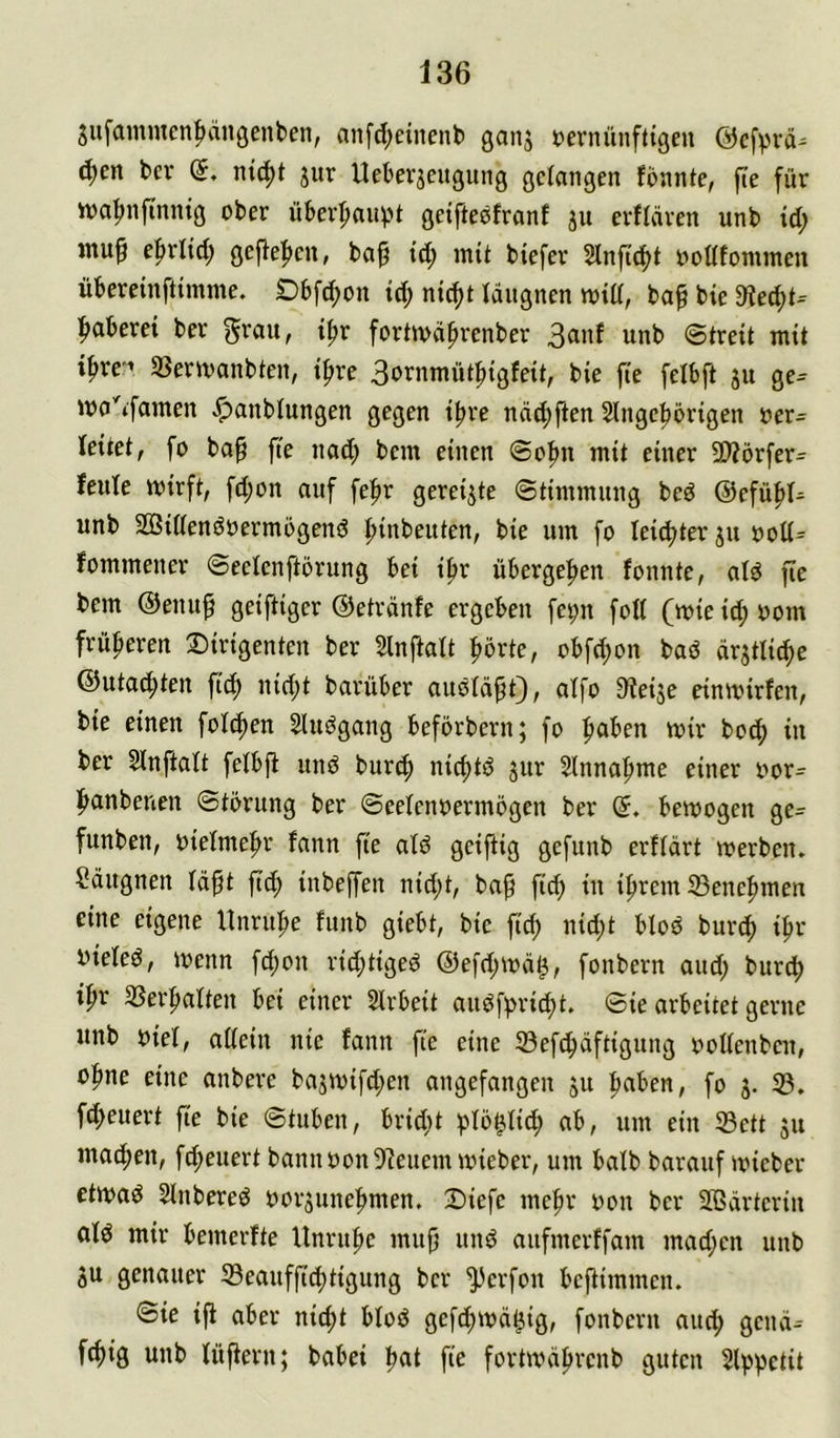 giifammen^ängenben, anfd;einent) ganj »evnünfttgeu @cfvvä= d;en ber (5. nt(^t jur Ueberseiigung gefangen fonnte, fte für iva^nfinntg ober über^uvn getftebfronf ju erfldren unb id; e^rlid; gejle|>en, ba^ id; mit biefer 2lnftcf>t ooafonunen übereinftimme. Dbfd;on id; nic^t fdugnen n>iü, ba^ bie 3fiecf)i-- :^aberei ber grau, i^r foriwä^renber 3anf unb Streit mit ifire'-» Söermanbten, i^re 3ornmüt^igfeit, bie fie felbft 31t ge- ma^famen ^anblungen gegen if>re näd)ften Slngefiörigen oer- leitet, fo ba^ fte nad; bem einen ©o^n mit einer SWörfer- feule mirft, fd;on auf feftr gereifte ©timmung beö @efü|)t- unb SGßiöenöoermbgenö ftinbeuten, bie um fo leidster ju oott- fommener ©eelenftörung bei i^r übergeben fonnte, afö fie bem ©enuf geiftiger ©etränfe ergeben fei;n foH (mie id; 00m früheren Dirigenten ber 5lnftalt l^örte, obfd)on baö (irjtlic^e @utad)ten \iä) nicf)t barüber auöfäpt), aifo S^eije cinmirfen, bie einen folc^en 5luögang beförbern; fo ftaben mir boc^ in ber Sinftalt feibfi und burtf) nid)td jur Slnnaftme einer oor- ftanbenen Störung ber Seefenoermögen ber (5. bemogeu ge- funben, oiefme^r fann fie atd geijtig gefunb erffärt werben. Säiignen fdft fid; inbeffen nid;t, ba^ fid; in ifirem 33ene|nnen eine eigene Unruhe funb giebt, bie fid; nid;t blöd burc^ i^r oiefed, wenn fd;on ricf)tiged @efd;wä^, fonbern aud; burcf) i^r 3Serftaften bei einer Slrbeit audf^rid)t. Sie arbeitet gerne unb oief, adein nie fann fie eine 33ef^dftigung ooUenben, eine anbere bajwifd;en angefangen ju :paben, fo 3. 53. fd>euert fie bie Stuben, brid;t i^Iö^Iic^ ab, um eiu 53ett 311 macfien, fd>euert bannoon5deuem wieber, um balb barauf wieber etwad Slnbered oor3unef>men. Diefe mefir oon ber Sßärteriu afd mir bemerfte Unruhe mu^ und aufmerffam mad;en unb 3u genauer S3eaufftd)tigung ber ^erfon beftimmen. Sie ift aber nid)t btod gefd;wä^ig, fonbern aud; gend- fcf)ig unb füjfern; babei f‘d fortwd^renb guten Slp^etit