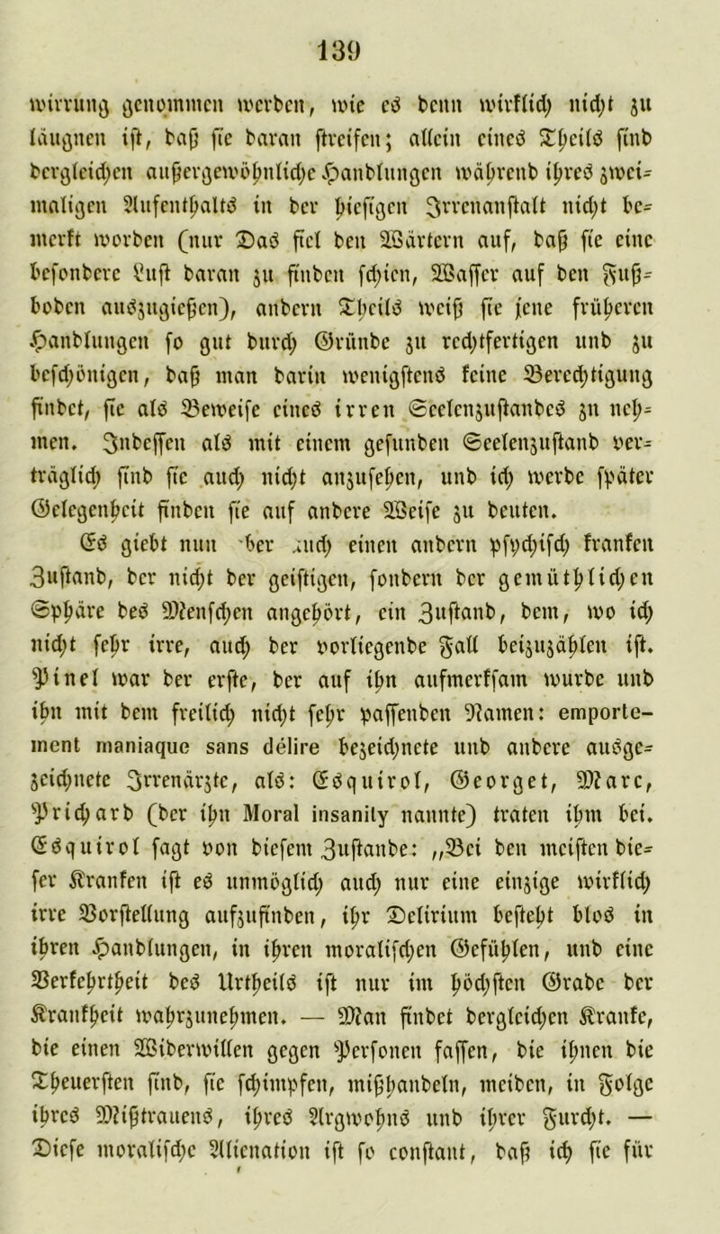 U'iminö öcnqmmcn U'cvbcn, une cö beim ivivflid; nid;t ju Idiiöiieu ift, bap fte bavan ftveifen; adetn cincö 5tfiei(d fmb bcrg(eid;cn aiipevi|eivö^nlidje Jpanbtimgcn ivä^vcub ifived jivet= maligen SUifent^altd in bev |)iefigen 3n'enanftalt nid;t be- luerft ivovben (nur 2)ad fiel beu äSdvtevn auf, bap fte eine befonbere iHtft bavan jn finbeu fd)icn, SOBaffer auf beu boben auBjngiefen), anbevu ^l;eild meif fte fene fviifeven .^anbUtngen fo gut bnvd; ©viinbe jn redjtfertigen nnb jn befd;üuigen, baf man bavin menigftend feine 33ered;tigung finbet, fie ald 33emeife eined irren Seelenjnjfanbed jn nef= men. ^nbeffen ald mit einem gefnnben Seelenjnftanb ner- trägfid; finb fte and; nid;t anjufefen, nnb id; merbe ffmter ©elegen^eit finbeu fie auf anbere 2öeife jn beuten. (5d giebt nun 'ber ^nd; einen anbern pfi;d;ifd; franfen 3uftanb, ber nieft ber geiftigen, fonbern ber gemüt^Iid;en ©pfidre bed 3)ienfd;en angefbrt, ein bem, mo id; nid;t fe^r irre, and; ber norfiegenbe galt beijnjäflen ift. ^inel mar ber erfie, ber auf ifn aufmerffam mürbe unb ibn mit bem freitid; nid;t fefr !paffenben Flamen: emporte- inent nianiaque sans delire bejeid;nete nnb anbere audge- 5eid;netc Srrenärjte, afd: (Jdquirol, ©eorget, 5D?are, ^J)rid;arb (ber t^n Moral insanily nannte) traten tbm bei. (^dquirof fagt non biefem 3uftanbe: „33ei ben meiften bie- fer Äranfen ift ed nnmögfid; and; nur eine einjige mirffid; irre 33orfteUnng aufäufinben, ifr Selirinm beftebt blöd in ihren Jpanblungen, in ifren movatifd;en ©efüflen, nnb eine SBerfebrtfieit bed Urtfeild ift nur im b*^d;ften @rabe ber ^ranfbeit mafrjnnefmen. — 5Wan finbet bergleid;en Traufe, bie einen Sßibermillen gegen ^Perfonen faffen, bie il;nen bie ilibenerften ftnb, fie fd)impfen, miffanbeln, meiben, in ifired 3)?iftrauend, il;red Slrgmofnd nnb il;rer f^urd;t. — Diefe moralifd;e 5Uienation ift fo conftant, baf ich fie für f