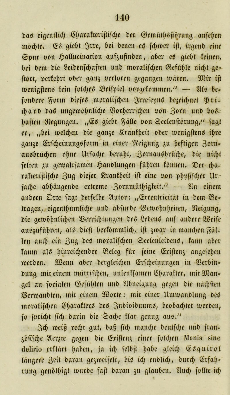taö eiöcntlid; ß^ava{tevifti[d;e ber ©cmüt^eftqning an[c(;cn inöd)tc. giebt 3we, bei bencn ed fd;wer ift, ivgenb eine ©pur bon Jpaducination aufjufinben, aber cd gicbt feinen, bei bcm bie Seibenfd;aften unb müralifd;en @efüi;fc nid;t gc= ftori, i>erfe|irt ober ganj oerforen gegangen unircn. 2)?ir ift wcnigftend fein fold;ed 33eifpief oorgefommen. — 5lfd be^ fonbere gorm biefed nioraiifd;en 3n’efci;nd bc3cid;net '>j3ri = ^arb bad iingeu'5^nfid;e 33or^err[d;en oon unb bod^ |)aften Biegungen, „@d gicbt gäde oon ©cefenftörung, fagt er, „bei welken bie ganje Äranf^eit ober ioenigftend i^re ganje Srf^einungdform in einer 9^eigiing ju f>eftigen audbrüd;en of)ne Urfad;c beruht, 3ovnaudbrü^e, bie nid;t feiten ju gewaltfainen Jpanblungen filfjren fbnnen. 2)er d;a= rafteriftifd;e 3w9 t>iefer ^ranf^eit ift eine oon p^pfif^er Ur^ fa^e ab|)ängenbe ertreme 3in‘nmiit|)igfeit.'' — 2(n einem anbern Drte fagt berfelbe SIntor: „($rcentricität in bcm ©e^ tragen, eigent|)itmli(f)e unb abfurbe ©cmo^n^eiten, 9?eigung, bie gemb|)nlid;en 35errid)tungen bed Ccbend auf anbere SCßeifc audjufüfiren, ald bie^ ^erfömmlid;, ift jmar in manchen gäl^ len auc^ ein 3^9 bed moralischen ©eelcnleibend, fann aber faum ald hin'^eid^enber 33eleg für feine (^riftenj angefchcn »Verben. 2Genn aber bcrgleid;en ^rfcheinungcn in 5ßerbin= bung mit einem mürrifd;en, unlenffamen (Ihnrafter, mit 9)?an^ gel an focialen @cfü|)Ien unb 5Ibneigung gegen bie näd;ften SSerivanbten, mit einem 2ßorte: mit einer Unuvanbtnng bed moraIifd)en Shcn^«ftcrd bed ^Jibivibuitmd, beobad;tet »verbcn, fo fprid;t fid; barin bie ©ad;e flar genug aud.'^ 3^ meip red;t gut, bah f>4) ntand;c bcutfd;e unb fratu Söfifd;e Slerstc gegen bie d'riStenj einer foId;en Mania sine dclirio erftart halben, fa id; fclbft h«bc gteid; (Sdguirol längere 3c»i baran gcjmcifclt, bid id; cnblid;, burd; (Srfah^ rung gcnötl;igt unirbc faft baran ju glauben. 2lud; follte id;