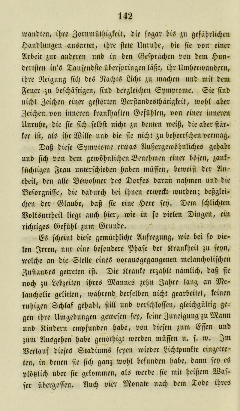 ivanbtcn, t^rc 3bvnmüt[;ij5fcit, bie fogar btd ju gcfä^rtid;cn .^anbtungen au^avtet, if>re ftete llnvupe, bie fte yon einer 5lvt'cit jur aubeven nnb in ben ©cfpräd;cn yon bem Jpun- bevtfien in’d S^anfenbfte ükvfpvinßen läfjt, i^r Uin^cnyanbern, ipve 9?cißunß fid; bcö 9iad;tP Cid;t ju inad;en unb mit bem gelier jii befd;äftißcn, ftnb berßleidjen ©i;mptome. 0ic ftnb nid)t 3eid;en einer geftörten SSerftanbestptigfeit, mobl aber 3cid;en yon inneren franffiaftcn ©efü^len, yyn einer inneren Unruhe, bie [te fid; [etbfi nic^t ju beuten mei§, bie aber jlär= fer ift, atö il;r 2öi((e unb bie fie nid;t jii be|»errfd;en yermag. Da^ biefe ©pmptome etmaö 5üipergeiyö^nlid;eö getiabt unb ftd) yon bem gemö^niie^en 33cnepmen einer bbfen, janf^ füd;tigen grau unterfc^ieben ^ben miij[en, beiyeijt ber 2tn= tbeii, ben ade ^eiyy^ncr bcö 3)orfeö baran nabmen unb bie 33e[orgnijfe, bie baburd; bei ifmen ermedt mürben; be§gtei= d;en ber ©taube, bap fie eine ^ere fep. 2)em fd;Iid;ten SBotföurt^eit liegt aiic^ ^ier, mie in fo yieten 2Dingen, ein rid)tigeö ©efü^t jiim ©runbe. ©ö fd;eint biefe gemüt^tic^e Stufregung, mie bei fo yie- ten 3rren, nur eine befonbere ^^afe ber ^ranf^eit ju fepn, metd;e an bie 0tette eineö yorauögegangenen metand;oiif(^cn 3uftanbeö getreten ift. Die Traufe erjä^tt ncimtid;, ba^ fie nod; ju Sebjeiten i^reö 9)?anneö jefui 3a^re tang an 3)?e^ tandjotie getitten, mä^renb berfetben nid;t gearbeitet, feinen rufiigen ©d;taf gefiabt, ftitt unb yerfd;toffen, gteid;giittig ge-- gen ifire Umgebungen gemefen fei;, feine 3uneigung 5113)iann unb ^Unbern empfunben fiabe, yon biefen äum (Jffen unb 511m Stimge^en ^abe genöt^igt merben müffen u. f. m. 3m «ßertauf biefeö ©tabiumP fepen ivieber Cic^tpunfte eingetre-- ten, in benen fie ftd; ganj ivo^t befunben fiabe, bann fe« eö ptbl^tid; über fte gefommen, aU werbe fte mit beificm Saf= fer übevgoffen. Sind; yier 9:>?onate nad; bem Xobe ibrci^