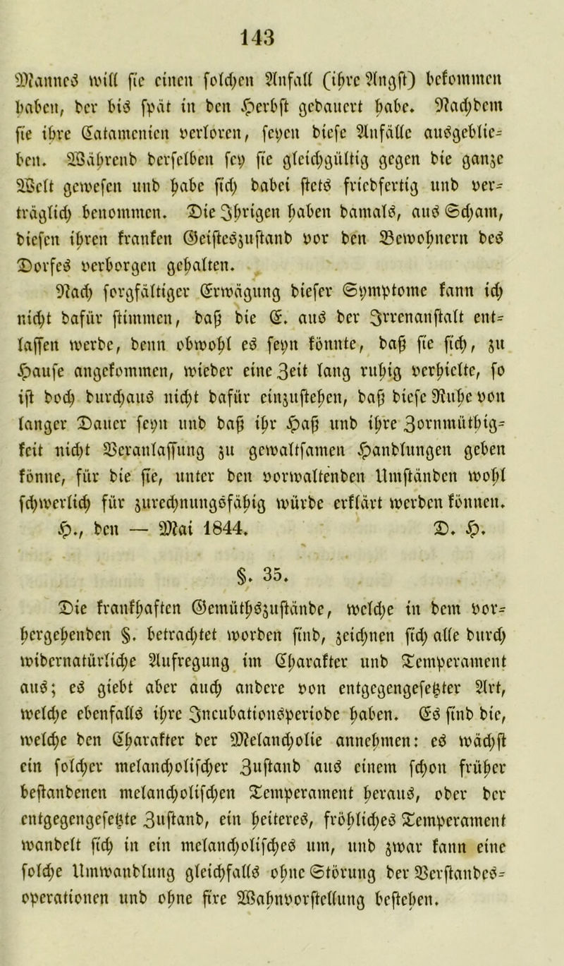 ■D-WinnciS un(( fie einen fctd;en ?lnfaU (ibvc ?lngft) kfonimen bakn, bev Hd ^cn .^eil'ft ßebanevt ^k. 9?ad;t'em fie iöve (Satamenien verloren, fci;en biefe Slnfäüc audgeblie- ben. äBä^renb berfelben fei; fie öteid;9ülti^ gegen bie ganje 2BeIt gcix'efen nnb ^abe fid; babei fietd friebfertig unb ver- träglid; benommen. IDie Sbrigen fiaben bnmald, and ©d;am, biefen ibren franfen ©eiftcdjnftanb vor ben 23eivobneru bed 2)orfed verborgen gehalten. 9?ad; forgfdttigcr Srivägung biefer ©i;mbtome fann id; ni(bt bafür ftimmen, bap bie (5. and ber ^rrenanftatt ent= faffen iverbe, beim obivobt ed fei;n fbnnte, ba^ fie fid), ju .^)aufe angefommen, ivieber eine3eit fang ruhig verhielte, fo i)1 bo^ burd;and nid;t bafür einjnftehcn, bah biefe 3flnhe von langer Dauer fc^n nnb bah ih'-’ 3ornmüthig= feit nid)t Sßcranfaffnng jn geivaftfamen .^anbfnngen geben fönne, für bie jte, unter ben vorivaftenben llmftdnben ivohf fcbiverfich für jured;nungdfähig würbe erffdrt werben fönnen. ben — 2)?ai 1844. D. Jp. §. 35, Die franfhetften ©emüthdsnftdnbe, wcfd;e in bem vor= hergehenben §. betrad;tet worben finb, jeid;nen fid; affe burd; wibernatürfid;e Slufregung im ßharaftcr unb Demherament and; ed giebt aber aiuh anbere von entgegengefe^ter Slrt, wefd;e ebenfaffd ihre 3ncubationdheriobe h^if'en* finb bie, welche ben ßharafter ber 9)?efand;ofie annehmen; ed wdd;ft ein fofd;cr mefand;ofifd;er 3»ff«nb and einem fchon früher beffanbenen mefand;ofifd;en Demherament heraud, ober ber entgegengefeke 3»ff«nb, ein heitered, frohfid;ed Demherament wanbeft fid; in ein mefand;ofifched um, unb jwar fann eine fofd;e Umwanbfung gfei^faffd ohnc©törung ber Sßerftanbed^ ov*crationen unb ohne fire SGßahnvorfteffung beftehen.
