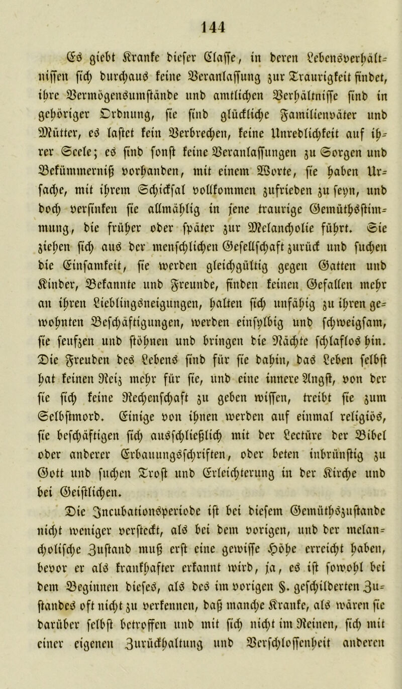 Sö ßicM ^Iranfe tiefer dlaffe, in bereu f?eknöner()ä(t:^ niffeu fid; burd;aud feine Söeranlaffung jnr ^raurigfeit finbet, ibre SBermogenduinftänbe iinb amt(id;cn 2Serl)ättniffe ftnb in geljöriger Crbniing, fic finb glücfiid;e ^amilienndter unb 9)?ütter, ed fafiet fein 35erbred;en, feine Unrebfid;feit auf rer Seele; eö finb fonft feine 33eranlaffungen 5U Sorgen unb 23efünunerni9 borfianben, mit einem 2öorte, fie |>aben Ur= fad)e, mit i^rem Sd;icffaf boftfommen jufrieben ju fev;n, unb bod; berfinfen fie admäflig in fene traurige @emüt|>dftim^ mung, bie früfer ober fpdter jur 9)?efan(f)ofie füfrt. Sie Stefen fid) and ber menf^licfen ©efellfcfaft surücf unb fiid;en bie (^infamfeit, fie merben glei^güttig gegen ©atten unb hinter, 33efannte unb finben feinen ©efatten mefr an {freu Siebfingdneigungen, falten fid; unfäfig ju ifren ge- wofnten S3efd;äftigungen, merben einfpfbig unb fd;meigfam, fie feufjen unb ftofnen unb bringen bie 9^äd;te fd;faf(od fin. 2)ie f^veuben bed hebend finb für fie bafin, bad ?eben felbfl fat feinen 9ieij mefr für fie, unb eine innere 2lngff, bon ber fie fid) feine ^ieefenfefaft 511 geben miffen, treibt fie jum Sefbftmorb. (Einige bon ifnen merben auf einmaf refigiöd, fie befd;äftigen fid; audf^fieflicf mit ber Seetüre ber JSibef über anberer @rbauungdfd;riften, ober beten inbrünftig ju ©Ott unb fud;en ^troft unb (Srteid;terung in ber ilird;e unb bei ©eiftii(feiu Die 3ncubationdperiobe ift bei biefem ©emütbdjuftanbe nid;t meniger berftceft, aid bei bem borigen, unb ber mefan^ d;oIifd;e 3wfirtni> erreid;t faben, bebor er ald franffafter erfannt mirb, fa, ed ift fomofl bei bem 23eginnen biefed, ald bed im borigen §. gefd;ilberten ftanbed oft nid;t ju berfennen, baf mand;e ilranfe, ald ivären fie barüber felbft betroffen unb mit fid) nid;t im Sieinen, fid; mit einer eigenen 3«vücfbaftung nnb 5ßcrfd;(offenfeit anberen