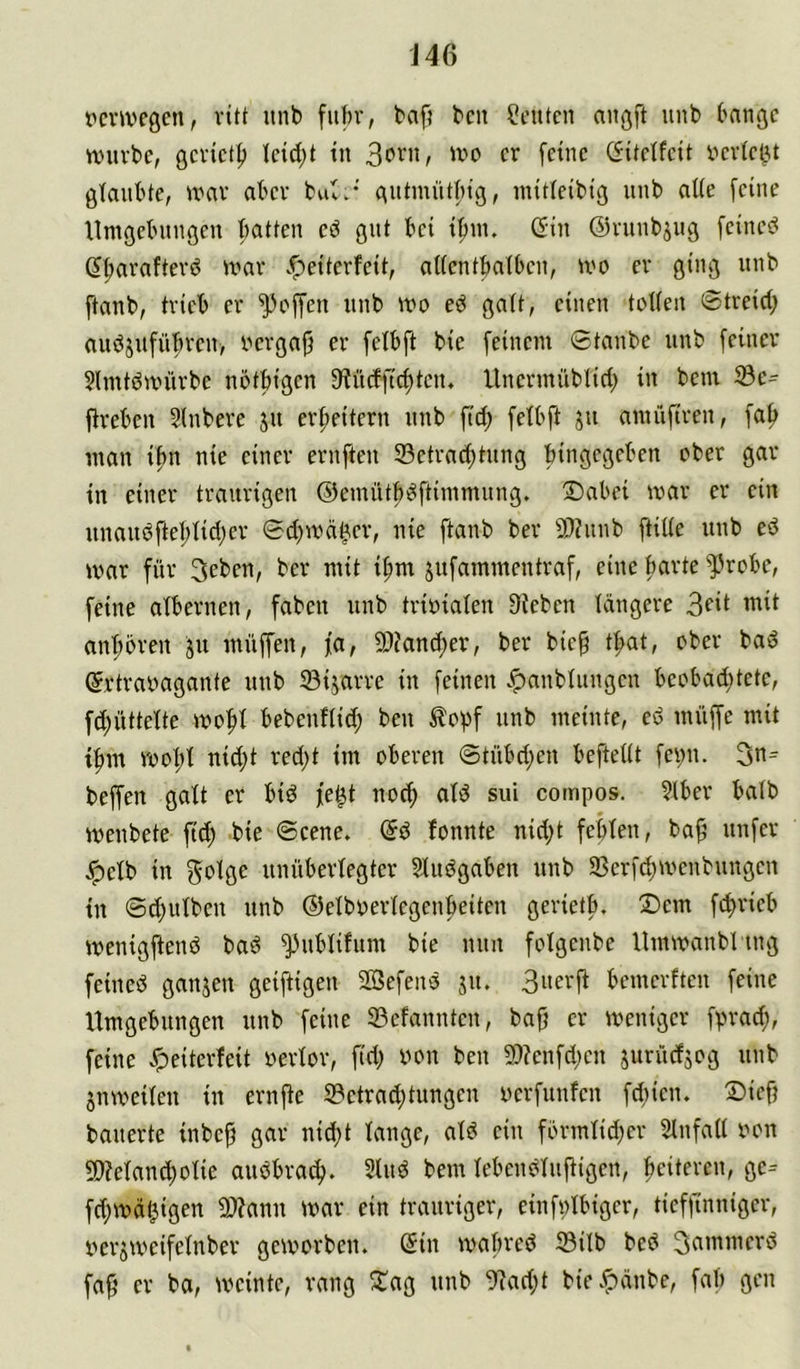 J46 t'mvcgcn, ritt itnb fuhr, baf? beit Leuten aiißft unb bange nnivbe, gevtet^ Ietd;t tu fetne (fitetfeit i^erlebu glaubte, tnav aber bul.* (\»tmütbtg, mttleibig unb alte [eine Umgebungen batten gut bet tfuu. (^iu ©ruubjug feinet d^avaftevö mav .^eiterfeit, alfentbatbeu, tvo er ging unb ftanb, trieb er Reffen unb mo galt, einen toWen 0treid; auöjufübreu/ uergaft er felbft bie feinem Staube unb [einer $lmtdnnirbe nötbigen 9?ü(fftcf)tcn. Unermiiblicl; in bem 33e- fireben Slubere ju erweitern unb ftd; [elbft ju amüfiren, [a[> man i[m nie einer erufteu 23etrad;tung bingegeben ober gar in einer traurigen ©emüt^^ftimmung. !Dabei mar er ein unaudftet;tid;er Sd^mä^er, nie ftanb ber 50?unb [tide unb ed mar für 3eben, ber mit i[mt jufammentraf, eine barte ^robe, feine albernen, fabeu unb triüialen Sieben tangere ’ttit ant;bren ju muffen, fa, 9)iand;er, ber bie^ t^t, ober bad (Srtraoagante unb 33ijarre in feinen v^aubtuugeu beobad;tete, fd;üttette mo:^t bebeuftit^ beu topf unb meinte, ed muffe mit tfim moI;t nid;t red;t im oberen ©tübd;cn beftettt feuii. 3n= beffen galt er bid fe^t nod; atd sui compos. ?lber batb menbete fid) bie ©eene. @d fonnte nid;t febten, ba^ unfer Jpetb in ^otge unübertegter 5ludgaben unb 33crfd)menbungen in ©d;utbeu unb ©etboertegenbeiten gerietb. Dem feprieb menigftend bad ^ubtifum bie nun fotgeube Ummanblmg feiued ganzen geiftigeu 2öefend ju. 3uerfi bemerfteu feine Umgebungen unb feine 23efanuten, ba^ er meniger fprad;, feine .f)eiterfeit oertor, fid; yon ben 9)?enfd;cu jurüdsog unb jumeiteu in ernfie S3etrad;tungeu uerfunfen fdiien. Dicft bauerte inbe^ gar nid)t tauge, atd ein fbrmtid;er Slnfatt oon 9)?etand}otie audbra^. Sind bem tebendtufiigen, ^eiteren, ge- fd;mä§igen 9)?anu mar ein trauriger, eiufptbiger, tieffinniger, yerjmeifetnber gemorben. (5in mabred tBitb bed fa^ er ba, meinte, rang Dag unb Siad;t bie.fiänbe, fab gen