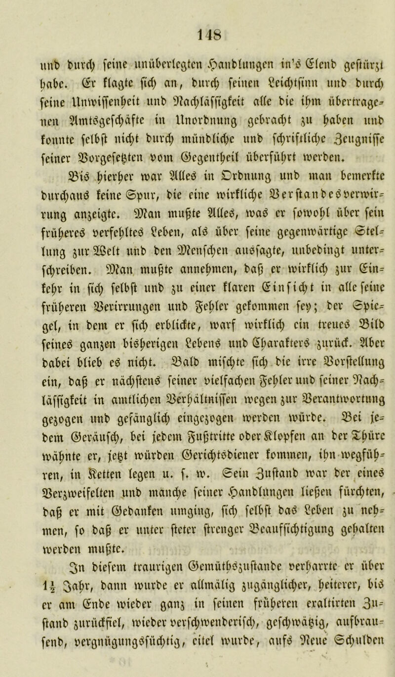 14S unb burd; [eine unübevlcstcn .r-^anbümgen in’b (flcnb geftüvit habe, ßv flagte fid) an, biivd; feinen f!eid)tfinn nnb biivd) feine Uiuxnffenf)eit nnb 9'?ad;Icifftgfeit aUe bie ifnn übertrage- nen 2lmtdgefd;dfte in Unorbnnng gcbrad)t jn haben nnb fonnte fetbfi nid)t bnrd; mnnb(id)e nnb fd;riftlid;e 3engniffe feiner SSorgefe^tcn üom ©egentheit überführt iverben. ißiö hierher tvar Stüed in Drbnung unb man bemerfte bnrd;and feine ©pnr, bie eine nnrf(id)e 33erftanbedüermir= viing anjeigte. 50?an muhte 3lüe^, mad er fomohl über fein frühered »erfehfted ?eben, afd über feine gegenwärtige 0tef^ fiing jur Sßeit unb ben 9)?enfd)en audfagte, unbebingt untere fd;reiben. 9)?an muhte annehmen, bah er wirffid; ^ur (5in=^ fehr in [ich fefbft unb ju einer ffaren Sinfid;t in alte feine früheren 33erirrungen unb gefrier gefommen fey; ber 0!pic= gef, in bem er fid) erbiidte, warf wirffid; ein treued 33ifb feined ganjen bidherigen Sehend unb dharafterd jurüd. 2(ber babei bfieb ed ni^t. 33alb mifd;te fid; bie irre 35orhe((ung ein, bah er ndd;ftend feiner i>teffad;en f^ehfer unb feiner 9?ach= fdffigfeit in amttid;en 33erhdftniffen wegen jur 23erantwortung gezogen unb gefdngiid; eingejogen werben würbe. 5Bei fe- bem ©erdufd), bei febem gu^iritte ober Klopfen an ber Schüre wdhnte er, fe^t würben ©erichtdbiener fommen, ihn wegfüh= ven, in Ketten fegen u. f. w. ©ein 3wfianb war ber eined SSerjweifeften unb mand;e feiner vf)anbfungen liehen fürchten, bah er mit ©ebanfen umging, fid; fefbft bad Seben jn neh= men, fo bah er unter fteter ftrengcr 2?eauffid;tigung gebaften werben muhte. 3n biefem traurigen ©emütbdsuftanbe oerfHirrtc er über 3aht\ ^ann würbe er affmdfig sugdngfid;er, beitcrer, bid er am ßnbe wieber ganj in feinen früheren eraftirten 3»^ fianb surüdh'ef, wieber oerfd;wenberifd;, gefd;wd^ig, aufbrau- fenb, oergnügungdfüd;tig, eitef wnirbe, aufd fJ'ieue ©d;ufben