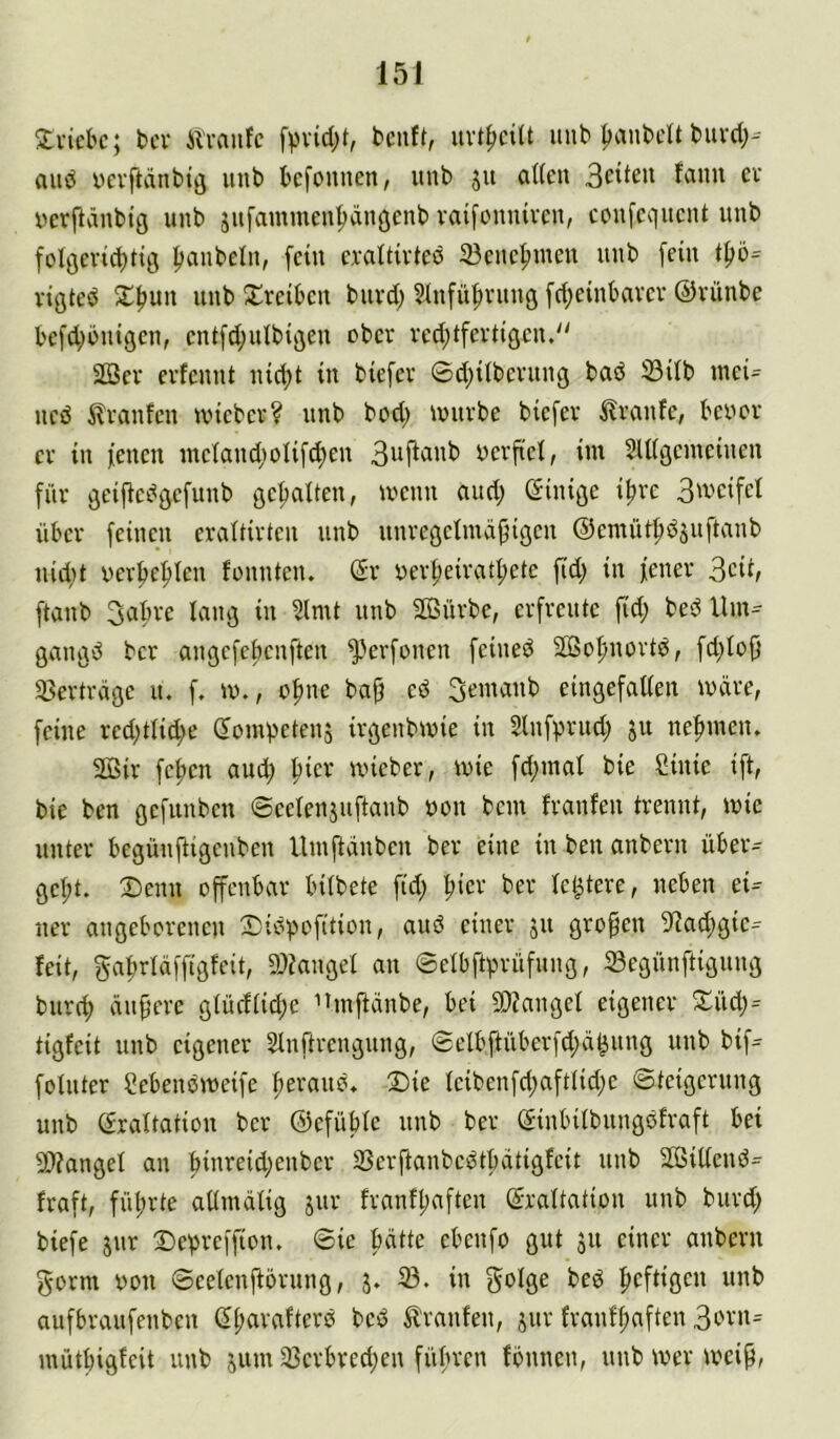 3:i-icl'c; bei' Alvanfc fpvid;t, benft, unb IjanbeU buvd;^ and üevftdnbtö unb befounen, unb 51t aUcn cv verflvinbtg unb jufammen^duöcnb vaifonniven, cenfequent unb folöevid;tiö ^anbeln, fein c,valtirteö 23encf)inen unb [ein vigted X^un unb Treiben buvd) Slnfü^rung fd)einbavcv ©vünbe befd;bnigen, cnifd^ulbiflen ober rcd;tfevtigcn.“ 2öer erfennt nid;t in biefev 0d;iibcvung baö 33ilb inei= neö ilranfen ivieber? unb bod; ivurbe biefev Traufe, beoov er in fenen inctan^)oIifd)en oerfiet, im Sllißemeinen für öeij^cdöefunb gef)aiten, ivenn and; einiße i^rc 3wcifet über feinen eraltirtcn unb unreßeimapigen ©emüti^dsuftanb nid;t oer^e^ten fonnten. dx oer^eiratf»etc ftd^ in fener 3cit, ftanb 3abre lang in 5lmt unb 2ßürbc, erfreute fid; bed Um^ gangd ber angefebenften ^'erfonen feined Söofmortd, fd)Io|} 33erträge u. f. m., o^ne bajf ed 3emanb eingefatien märe, feine red;tlid;e Sompetenj irgenbmie in Slnfprud; ju ne|nneiu Sjßir fc^cn aud; ^icr mieber, wie fd;mal bie Sinie ift, bie ben gefunben ©eelenjuftanb non bem franfen trennt, mie unter begünfligenben llmftänben ber eine in ben anbern über- gebt. Denn offenbar bitbete fid; bic'-' ie^tere, neben ei- ner angeborenen Didpofition, aud einer ju großen 9]ad;gie- feit, gabrläffigfeit, a)Zanget an ©etbftprüfung, 23egünftignng burd; ändere gtürftid;e ^tinftanbe, bei 9)?anget eigener Düdj- tigfeit unb eigener Stnftrengung, 0elbftüberfd;ä^ung unb bif- folnter Sebendmeife be'-'««'?. Die teibenfd;afttid;c ©teigerung unb (frattation ber ©efübte unb ber (Jinbitbungdfraft bei 9)?anget an b”'^^i4>enbcr SSerftanbedtbatigfeit unb Sffiiltend- fraft, führte attnidtig jur franfbaften (^rattation unb burd; biefe jnr Depreffion. ©ie hätte ebenfo gut 31t einer anbern gorm Don ©eetenftörnng, 5. 33. in golge bed heftigen aufbraufenben ßb^vafterd bed tranfen, jur franfbaften 3evn= mütbigfeit unb jum 33erbred;en führen fönnen, unb mer meip,