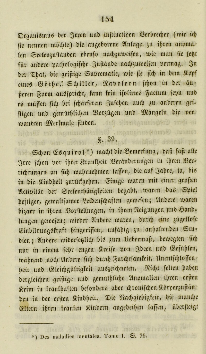 J54 SDvöCuuömuö bev 3'-‘Vcn unb inftincHuen 23crbved;ev (wie td; fte nennen m5d)te) bie angeborene Slniage jit i^ren anoma- len ©eeienjnftänben ebenfo nadjjnweifen, wie man fte je^t für anbere pat^ologifc^e 3nftdnbe nad^jiiweifen oermag. 3n bcr bie geijiige ©uprematie, wie fte ftc^ in bem ^'opf eined ©bt^c,' ©d;iUer, 9?apoteon fd;on in bet äu= leeren gorm andfpric^t, fann fein ifolirted gactnm fei;n nnb cd müffen fid; bei fd^drfcrem Biifel^en and; jit anbcren gei-- ffigen nnb gemiU^fic^en a3orjügen nnb a)?dngetn bie »er- wanbten 9)?erfmalc ftnbcn. §. 39. ©d;on ddquirof*) mad)t bie 33emerfnng, ba§ faft ade 3rre fdjon vor ir;rcr ^ranff;cit 33erdnbernngcn in it;ren S3er- ri^tnngcn an fit^ wafirneftmcn laffcn, bie attf fa, bid in bie tinb^eit surüdge^en. Einige waren mit einer großen 5lctivitdt ber ©eefcntl;dtig!eiten begabt, waren bad ©^ief i^eftiger, gewaftfamer Scibenfe^aften gewefen; Slnbcre waren bijarr in if;rcn aSorffednngen, in ü;ren 5^eigitngen nnb ^anb- tungen gewefen; wieber Sinbere waren, bnref) eine jngenofe einbifbiingdfraft fiingeriffen, nnfdf;ig jn anl)aftenbcn ©tn- bien; Slnbere wiberfe^fid; bid jitm Uebermafj, bewegten fid) nnr in einem feftr engen Greife von ©efü^Ien, wd^renb nod; Slnbere fid) bnrd; ^urdjtfamfcit, Unentfd;loffen- I;cit nnb @Icid;gnftigfcit andjeid>ncten. 9iid;t feiten I;abcn bcrgteid;en geiftige nnb gemüt^Iid;e 5lnomaIien i^ren erffen ileim in franf^aften befonberd aber d;ronifd;en ^brperiitftdn- ben in ber erften ^linb^eit. 2)ic 9^ad;giebigfcit, bie mand;e eitern ipren franfen tinbern angebeil;en laffen, überfteigt *) Des inaladies mentales. Tome I. ©. 76.