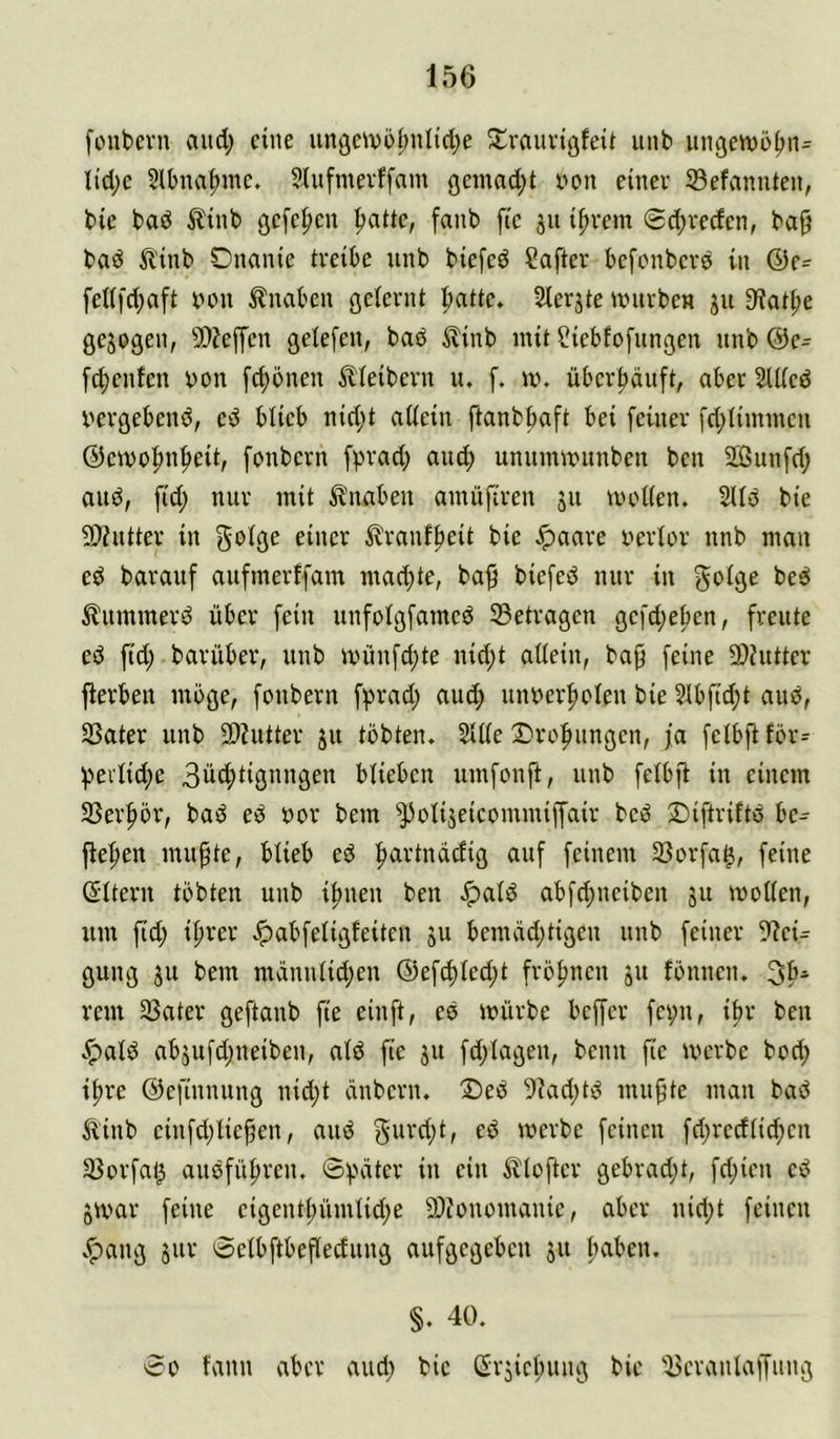 fonbcvn and; eine ungeivül;nlid;e ^rauvigfeit iiiib iiiißen)5^ii= Ii'd;c 5lbna^mc. ?lufmevf[am öemad;t von einev 33efamiten, bie baö ^{nb ßcfc^cn patte, fanb ftc ju ipvem @d;reden, bafj baö ^l'inb Dnanie treibe unb biefeö ?after befonbevö in ©c- fet(fd;aft tuMi Knaben ßeternt batte. Slerjte univben ju 9^atpe gezogen, 9)?e[fen gelefen, baö ^inb mit ?iebfofungen unb @e= [(penfen von fd;önen ilieibevn u. [. un überpäuft, aber SUied ^'ergebend, ed blieb nid;t aiiein ftanbbaft bei [einer fd;Ummen ©emopnpeit, fonbern fprad; and; unummunben ben SBunfd; auö, fid; nur mit Knaben amüfiren jn iiudten. 2lfd bie 9)iutter in ^ranfpeit bie ^aare uerior nnb man cd barauf aufmerffam mad;te, bab biefed nur in goige bed ^ummerd über [ein unfolgfamcd betragen gc[d;epen, freute ed fid; barüber, unb münfd;te nid;t aüein, bap [eine 9)Jutter fierben möge, [onbern [prad; aud; unüerpolen bie 31b[id;t aud, SSater unb 2)hitter ju tobten. Siüe S'ropungen, ja [eibft fbr:^ bei1id;e 3dcptignngen blieben umfonft, unb [eibfl in einem 33erpör, bad ed oor bem ^oliseicomnüffair bed ©iftriftd bc^ fiepen mupte, blieb ed partndefig auf feinem 33orfa^, feine ©Itern tobten unb ipnen ben ^ald abfepneiben 311 mollen, um fid; iprer Jpabfeligfeiten ju bemdd;tigen unb feiner 9?ci= gung 31t bem mdnnlid;en @efcpled;t fropnen 31t fönnen. 3p^ rem 35ater geftanb fie einft, ed mürbe beffer fci;n, ipr ben .^ald ab3ufd;neiben, ald fie 31t fd;lagen, beim fie merbe bod; ipre ©efinnung nid;t änbern. T)ed 5iad;td mupte man bad ^inb cinfd;liepen, and gurd;t, ed merbe feinen fd;rcdli(pcn 33orfal3 audfüpren. ®f>ätcr in ein ^lofter gebrad;t, fd;ien cd 3mar feine cigentpümlid;e 9)conomanie, aber nid;t feinen v^ang 3ur 0elbftbcfledung aufgegeben 31t paben. §. 40. ^0 fann aber and; bie CSr3icpung bie ^cranlaffiing