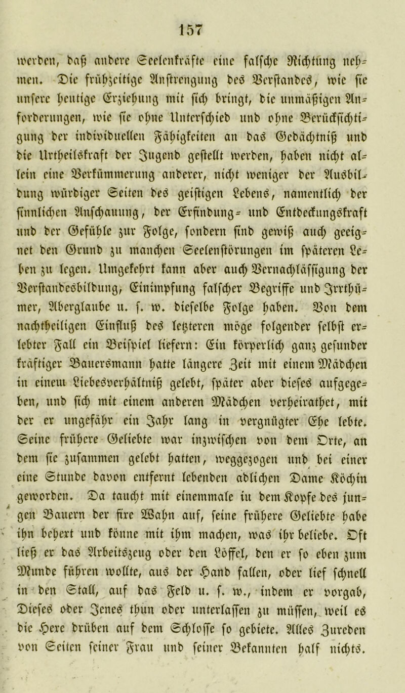 nvitcn, anbcvc 0celcnfväfte ftitc falfdjc 91id)tinig ncl)- men. Dtc fvübjct'Hgc Slnftvcngimg t>eö ^Bcvjlanbcd, un’c ftc itnfcvc heutige ßvjietiiiitg mit fi'rf; bringt, bte unmäßigen 2ln- fovbcningen, nne fic Dpne Untcvfd;teb iinb ebne S3evü(fftd;tt- gung bev inbieibnelfen gdbigfeiten an bad @cbäd)tni^ unb bie UvtbcUdfvaft bev 3ngenb gefledt merben, haben niibt al- lein eine 33erfümmeritng anbevev, nid;t weniger ber ?ludbil- billig würbiger ©eiten bed geiftigen Sehend, naiiientlid; ber finnlidien 2lufd)aiiiing, ber ©rfinbitng^ unb (^ntbednngdfraft unb ber ©efüble jiir fenberii finb gewib' and; geeig^ net ben ©runb ju mand;eu ©eelenfterungen im fpäteren Se- hen 511 legen, llmgefcbrt fann aber aui^ 35crnad;ldffigung ber SBevftanbedbilbung, (Einimpfung falfdjer S3egrife unb 3rvt|>iu mer, Slberglaubc u. f. w. biefelbe paben, 5Beii bem na^tbeiligen (Einfluß bed letzteren möge felgenber felbfi er- lebter gall ein 23ei[piel liefern: (Ein förperlid; ganj gefunber frdftiger iBauerdmann patte längere 3eii i^it einem 50?(ibd;en in einem Siebedrerbältni§ gelebt, fpdter aber biefed aufgege- ben, unb fid; mit einem anberen 2)?cib^en uerpeiratpet, mit ber er ungefäpr ein 3apr lang in vergnügter öpe lebte, ©eine früpere ©eliebte mar injmifdjen von bem Drte, an bem fie jufammen gelebt patten, megge3ogen unb bei einer eine ©tunbe bavou entfernt lebenben ablicpen Dame ^öd;in geworben. Da taud;t mit einemmale iu bem ^opfe bed fun^  gen ^Bauern ber fire 2öapn auf, feine früpere ©eliebte pabe ipn bepert unb fönne mit ipm mad;en, wad ipr beliebe. Dft lie^ er bad Slrbeitdjeug ober ben Söffcl, ben er fo eben juin 9)?uiibe füpren wollte, aud ber .^anb faden, ober lief fd;ned in ben ©tad, auf bad gelb u. f. w., inbem er vorgab, Diefed ober 3ened tpim ober unterlaffen 31t müffen, weil cd bie ^ere brühen auf bem ©d;loffe fo gebiete. 5lded Bureben von ©eiten feiner grau unb feiner S3efannten palf iiid;td.