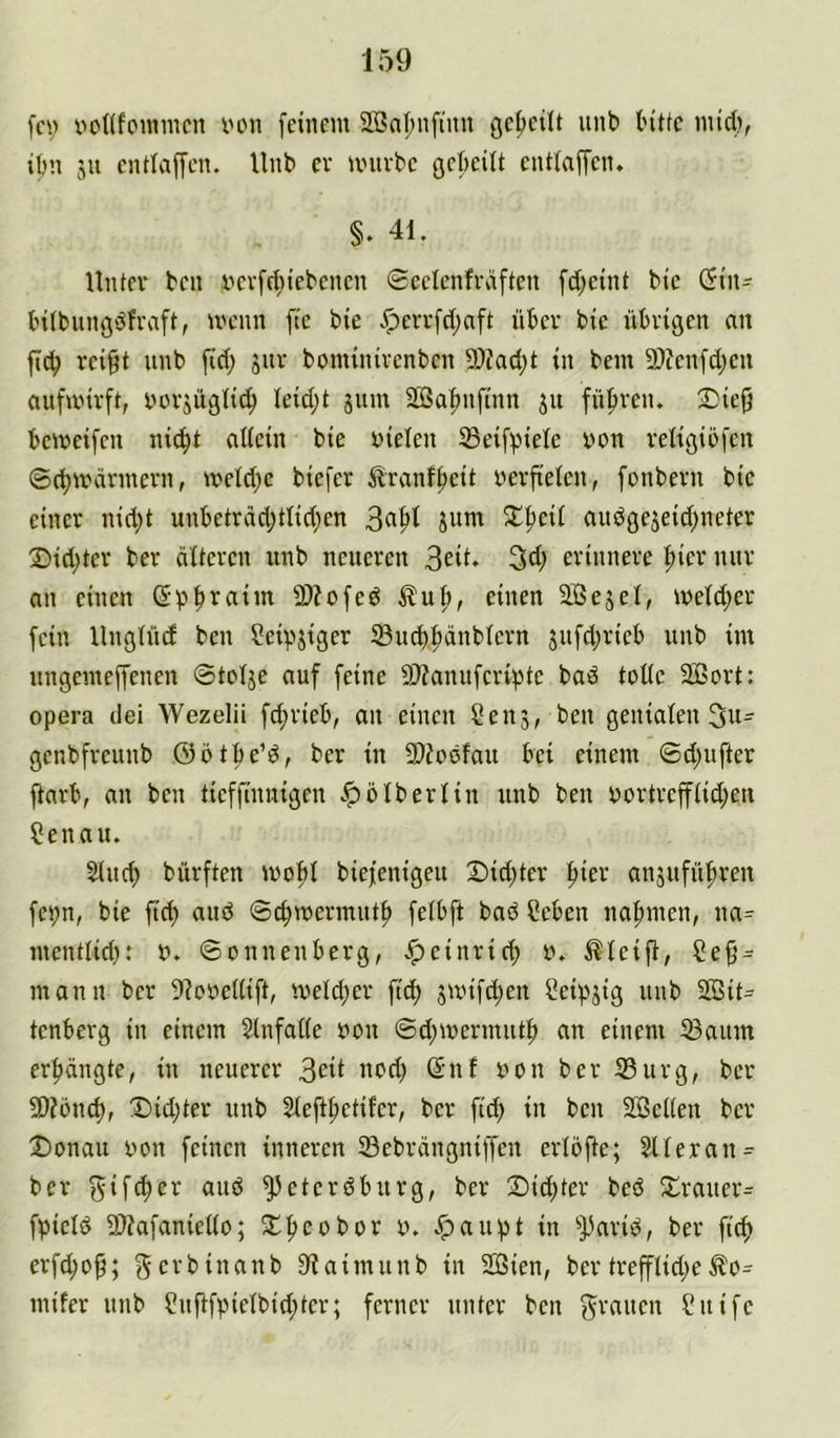 fci; v»oflfo«imcn von feinem äßnf'nftnn gefieüt nnb (nUe inid), ibn 511 entlaffen. Unb er univbe gckilt entfaffen. §. 41. Unter ben vevfcf)lebenen 0eeIenfväftcn fd;eint bie 0tn- t'ilbnngdfraft, menn fte bie v^errfd;aft über bie übrigen an ficb rei^t nnb fid; jiir bominirenbcn 5)?ad;t in bem 9)?enfd)en aufmirft, vorjügli^ Ieid;t gnm 2®a|>nfinn 31t füfiren. 2)ie^ bemeifen ni^t aliein bie vielen ^Beif^iele von religibfen ©d)märmern, meld;e biefer ilranfbeit verfieten, fonbern bie einer nid;t unbetrdd;tlid;en jum 2^fteü audöe5eid;neter Did;ter ber älteren unb neueren 3^9* 34; erinnere |)ier nur an einen Spb^aim 9)?ofed Äuf>, einen SBejel, iveld;er fein Ungtücf ben ?eipjiger 5Bucb|)änbtern 5ufd;rieb unb im nngemeffenen ©tolje auf feine 9J?annferipte bad toüe SÖBort: opera dei Wezelii fd;rieb, an einen Sen5, ben genialen 3u- genbfreunb ©btbe’d, ber in 5D?oofau bei einem 0d;ufter ftarb, an ben tieffinnigen ^btberlin unb ben vortreffiid;en Senau. Sind) bürften mol)I biefenigeu 2)id)ter !^ier anjufüf)ren fci;n, bie ftd) and 0cbmermutf> fetbft bad Seben na|)men, na=- menttid;: V. 0onnenbcrg, .^einrieb v. steift, Se§ = mann ber 5?oveUift, meld)er ftd; smifd;en Seipjig unb SBit^^ tenberg in einem SlnfaHe von 0d;mermutb an einem 23aum erbangte, in neuerer 3^9 nod; ßnf von ber 33urg, ber SD?önd), Did;ter unb 2ieft|)etifer, ber fid; in ben SGSetten ber J)onau von feinen inneren iBebrängniffen erlöfte; SUeran^ ber aud ^eterdburg, ber Dichter bed Drauer= fpield 9)?afanieüo; Dbeobor v. ^aupt in ^])arid, ber fiep erfd;o^; f^erbinanb 9?aimunb in SOSien, bertrefftid;e^0- mifer unb Snftfpielbid;ter; ferner unter ben f^rauen Suife