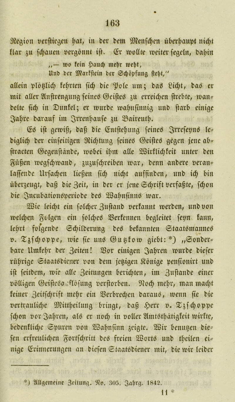 i){cöioii iHTftic^eu in bev bem 9)?enfd;cn übev|)au!pt ind)t fiav SU fd;aucu yevgbnnt ift. Sr wodie weiter fegetn, baf;in wo fein |)au^ mc^r wc^t, Unb bcv 2>?avffictn bcr ©^ö|3fitng adein ^dö^Iid; fefirten fi(^ bie ^33ü(e um; ba^ Cidjt, baö er mit ader Sluftreuguug feiueö ©eifted s« erreidjen jlrebte, waiu beite fid; iu 2)unfei; er würbe wn|)ufiuuig imb ftarb einige 3a^re barauf im 3rreu^aufe su 23nireut|), Sd ift gewifj, bap bie Sutfte|)uug feined 3rrefet;ud ic= bigiic^ ber eiufeitigen 9iid)tuug feined ©eifted gegen jene ftracten ©egenftdnbe, wobei ii;m ade SBirftic^feit unter ben giipen wegfc^wanb, snsufd)reiben war, benn anbere oeran= laifenbe Urfad)en Üepen fid) nii^t aufftnben, unb i(f) bin übersengt, bap bie 3eit, in ber er jene ©d;rift oerfaf te, fcj)on bie 3ncubationd;)eriübe bed SBaj)nfinnd war. 2ßie ieid)t ein foid;er 3itfianb oerfannt werben, unboon weid;en foid;ed SSerfennen begleitet fei;n fann, ie^rt fofgenbe ©c^Übernng bed befannten ©taatdmanned 0. wie fie und ©u^fow giebt: „©onber= bare Umfe^r ber 3eiien! 3Sor einigen würbe biefer rn|)rige ©taatdbiener oon bem je^igen Könige penfionirt unb ift feitbem, wie ade 3eitungen berid;ten, im 3wfi«ube einer oodigen ©eiftcda .:fiöfnng oerftorben. 91oc^ me|>r, man mad;t feiner 3eiifd)’fifi ein 33erbred)en baraud, wenn fie bie oertrauiid;e 9)?itt|)eiiung bringt, ba^ .^err o. 2^sft^dp;3e fd;on xwr Su^ven, aid er nod; in ooder ^mtdt^dtigfeit wirfte, bebenfii(f)e ©puren oon Sßapnftnn seigie. 2öir benn^en bie^ fen erfreniid)en gortfcfwitt bed freien SöSortd unb t|)eiien ei- nige Srinnerungen an biefen ©taatdbiener mit, bie wir ieiber *) Stttgcmcinc Sfitung. 9io. 305. GatU'G- 1842. H =■•