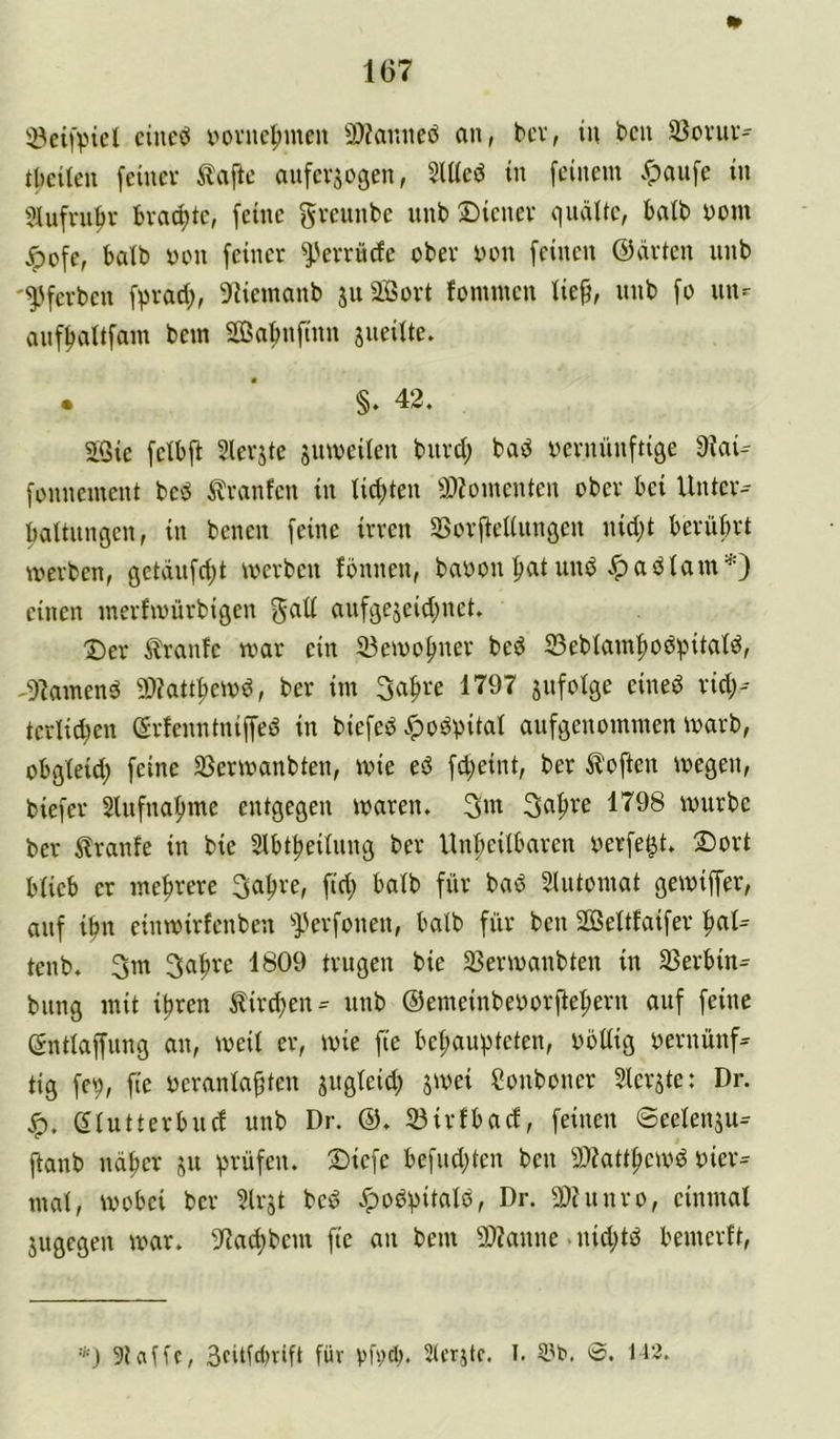 löeifvnel cine^ yovuc^inen 3)?ar.iteö an, bcv, in t>cn S3ovnv^ tbcUen feiner ^lafte mifersogen, 2lUeö in feinem .^anfe in ?J(ufrnfir brachte, feine gvennbe unb Diener quälte, halb yom Dofe, halb yen feiner ^'errüefe ober yon feinen ©arten unb '^'ferben fprad;, 9Uemanb juäßort fominen lieft, unb fo un^ auf^altfain bem Sa^nfinn jneilte. • * §. 42. 2Qie felbft Slerjte jumeilen burd; bad yernünftige 9iai- fonnement bed ilranfen in lichten 9)?ymenten ober bei Unter-- faaltungen, in benen feine irren SSorjtellungen nid;t berührt tyerben, gctäufd;t merbeu fbnnen, bayon pat und .^adlam*) einen merfivürbigen aufgejeid;nct. Der tranfe mar ein 23emohner bed 23eblamhodpitald, -91amend 9)?atthemd, ber im 3af>re 1797 jufolge ciued rid;-- tcrlicbcn ©rfenntniffed in biefed .^odyital aufgenommen marb, obgleid; feine 33ermanbten, mie ed f^eint, ber Soften megen, biefer Slufnahme entgegen waren. Safire 1798 mürbe ber ^Iranfe in bie Slbtheilung ber Unheilbaren yerfe^t. Dort blieb er mehrere 3ahre, ftd; halb für bad Slutomat gemiffer, auf ihn einmirfenben ^perfonen, halb für ben 2öeltfaifer h«l= teub. 3m Sahre 1809 trugen bie 25ermanbten in SSerbin^ billig mit ihren Äird)en^ unb ©emeinbeyorfteherii auf feine gntlaffung au, weil er, mie fie behaupteten, yöllig yernüiif^ tig fep, fie yermilahten jugleid; jmei Sonboner 5lerjte: Dr. eiutterbucf unb Dr. ©. 23irfbad, feinen ©eelenjiu ftanb näher prüfen. Diefe befnd;ten ben 9)?atthemd yier^ mal, mobei ber Urjt bed .*podpitald, Dr. 5Dhinro, einmal jugegen mar. 97achbem fie an bem 50Zanne .nid;td benierft, ■'•■J 51 alle, 3fitfd)vift für yfiidi. Slcrjtr. I. 0. 112.