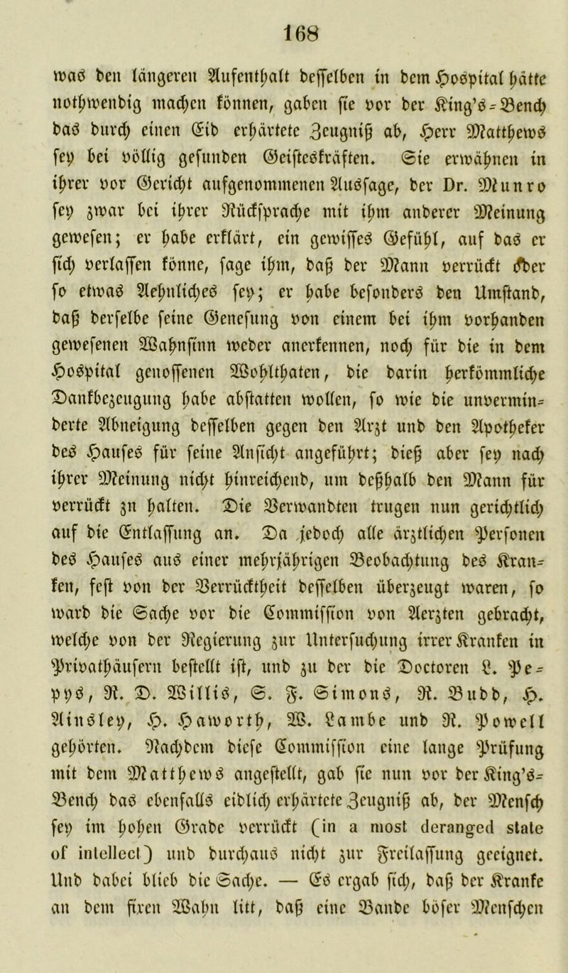 ivaö teil längeren 2liifentl)alt beffelben in bem Jpospital ^ätfe not^nnenbig inad;en fbnnen, gaben fte nor ber Ätng’b^Send; bad bnrd; einen (iib erhärtete 9)?att|iewd fe^ bei böUtg gefnnben ©eiftcdfräften. <Ste ermähnen in iftrer nor ©eric^t anfgenommenen Sludfage, ber Dr. 50hinro fei; jinar bei ifirer 9^ndiprad;e mit ifnn anberer 2??einung geivefen; er fiabe erflärt, ein gemiffed ©efü^l, auf bad er ftd; berlaffen fbnne, fage ifnn, bap ber 3)?ann nerrüdt dber fo etmad 5le^nlid;ed fei;; er habe befonberd ben Umftanb, ba^ berfelbe feine ©enefnng non einem bei ifmi norfianben geinefenen SBabnfinn ineber ancrfennen, nod; für bie in bem ^üdpital genoffenen 20So|>lt|)aten, bie barin fierfbmmlii^c Sanfbejeugung fiabe abftatten wollen, fo wie bie unoermin= berte Slbneigung beffelben gegen ben ^rjt unb ben Slpot^efer bed .^anfed für feine 2lnfid;t angeführt; bie^ aber fei; nad; ifirer 9}?einnng nid;t fiinreidienb, nm beppalb ben 9)?ann für nerrüdt 311 fialten. Sie SSerwanbten trugen nun geriii^tlid; ouf bie ©ntlaffung an. Sa febod; alle är3tlid;en ^])erfonen bed Jpanfed and einer mef)rfä|)rigen 33eobad;tiing bed Trau- fen, feft non ber 33errüdt|ieit beffelben über3eugt waren, fo warb bie ©ad>e nor bie Sommiffion non 5ler3ten gebracht, weld;e non ber 9Jcgierung 3ur Unterfud;nng irrer Traufen in ''))rinat^äufern beftellt ift, nnb 311 ber bie Soctoren '•JJe- V>i;d, 9^. S. Sßillid, ©. ©imond, üi. ®ubb, Jp. 5lindlei;, v*pawortli, 2lB. f?ambe unb 9?. ^J3owell gefibrten. 9lad;bcm biefe ßommiffion eine lange mit bem 3)?att|>ewd angeftellt, gab jte nun nor ber^ing’d- 33end; bad ebenfaüd eiblid; erhärtete ob, ber 9)Zenf(^ fei; im ^ofien ©rabe nerrüdt (in a niost deranged slale üf inlcllccQ unb burd;aud nid)t 3ur grcilaffung geeignet. Unb babei blieb bie ©ad;e. — ©d ergab fid;, bap ber Traufe an bem firen 2Balm litt, ba^ eine 23anbe böfer 9?ienf(^cn