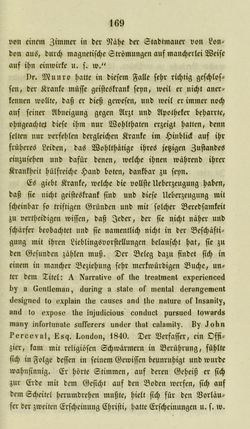 x>cn einem ii' bev ©tabtmauev von Son- bou aui^, buvd) magnetifd^c ©trömunäeu auf mand;ei1ei 2Ö3eife auf ibu eiimnvfe u. f. m.'' Dr. SOhturo ^ttc tu biefem guüf ritfjtig gefd^Ief- feu, bev ilvanfe müffe geifteefvauf fe^u, meil er uid)t auer^ lenueu mottte, baff er bie^ gemefeu, uub meii er immer uod; auf feiner Slbneigung gegen Slrjt unb Sl)3ütfiefer be^arrte, ofmgead^te^ biefc ibm nur 2So^ttf)ateu erjeigt fiatteu, beun felteu nur uerfeblen bergteid^en Traufe im Jpinbiid auf i^r früpercö Seiben, bad SGßo^U^ätige ifireö fc^igen 3uftanbed einjufe^en unb bafür benen, iftnen mäfirenb if>rer ^Iranfbeit ^iUfreid;c ^anb boten, banfbar ju fei;n, (Jd giebt Traufe, welche bie oodj^e Ueberjeugung f>aben, ba§ fic nid;t gcijtedfranf finb unb biefc Ueberjengung mit fd;einbar fo triftigen ©rünben unb mit fotd^er 33erebfamfeit ju »ertbeibigen miffen, ba^ Seber, ber fie nid;t udber uub fd)ärfer beobad;tet unb fie namentlich nid;t in ber 33efd)dfti:^ gung mit ihren Siebüngdoorftetiungen belaufd;t ^at, fie ju beu ©cfunben jdblen mu^. 2)er 33eleg ba^u ftnbet fid; in einem in mancher Sejiehung fehr merfmurbigen 33uche, un- ter bem Si^itcl: A Narrative of the trealment experienced l)y a Gentleman, during a state of mental derangement designed to explain the causes and the nature of Insanity, and to expose the injudicious conduct pursued towards many infortnnale sufferers under that calamity. By John Perceval, Esq. London, 1840. 2)er SSerfaffer, ein Dffi= Sicr, fam mit rcligiofen S^mdrmern in ^Berührung, fühtte ftch in gofge beffen in feinem ©emiffen beunruhigt unb mürbe mahnftnnig. (5r hörte Stimmen, auf bereu ©ehei^ er fi^ jur Grbe mit bem ©efidjt auf ben S3oben merfen, fid; auf bem ©cfieitet hevumbreheu mu^te, hieit fidh füt^ beu 33ortdu= fer ber jmeiten ©rfcheinuug ßh^ifti, ^atte Srfdheiuungeu u. f. m.