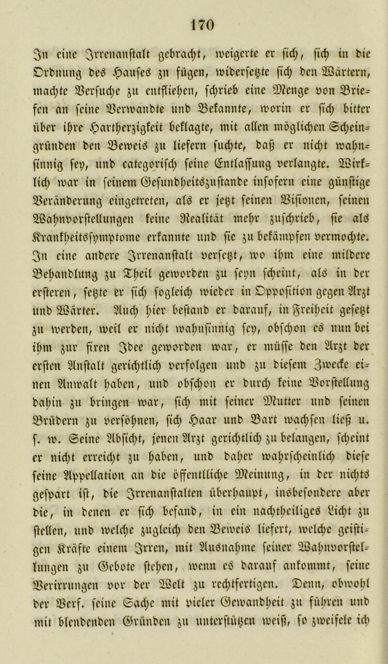 eine ^n’cnanftdt gebradjt, iveigerte er fid;, fic^ in bie Drbiuing bed .*pau[eö jn fügen, iriberfel^te fid; ben 2öärtern, inndjte 33erfud;e jii entfliefjen, fd;rieb eine 3)?en3e öon 33rie- fen an feine 3}enranbte nnb Sefannte, ivorin er ftc^ bitter über ifire <^art|)ersigfeit beftagte, mit aüen mögiid;en @d;ein- grünben ben 33emeid jn liefern fud;te, ba§ er nid;t mnfiiu finnig fet;, nnb categorifd; feine (Sntlaffung verlangte. 2ßirf= lid; mar in feinem ©efunb^eiidjuftanbe infofern eine günftige 58eränberung eingetreten, atd er fe^t feinen 33ifionen, feinen äßa^noorftettungen feine 9ieatitdt mehr jnfd;rieb, fte atö ^ranfl?eitdfi;m'ptome erfannte nnb fie ju befümpfen oermod)te. 3n eine anbere !3rrenanftaft oerfe^t, mo if)in eine mitbere Sc^anbfnng ju gemorben ju fepn f^eint, afd in ber erjferen, fe^te er fid; fogteid; mieber in 5lrjt nnb Sßärter. Sluc^ ^ier beftanb er barauf, in f^veipeit gefegt ju merben, meif er nid;t ma|)nf(nnig fei;, obfd;on ed nun bei ibm sur ftren 3bee gemorben mar, er müffe ben Slrjt ber erften SInftaft gerid;tli(^ oerfofgen nnb ju biefem 3'vecfe d= neu Slnmatt f>aben, nnb obfd;on er burd; feine 33orjfeKnng baf;in ju bringen mar, fid; mit feiner 9)?utter nnb feinen 33rübern ju verföfmen, fid; ^aar unb 33art mad;fen fie§ lu f. m, ©eine Slbfic^t, fenen Sfrjt gerid;ttid) 51t befangen, fd;eint er nid;t erreid;t ju |)aben, unb baf>er mafirfd;cinfid; biefe feine Sl^jpeffation an bie offentffid;e 9}?cinung, in ber nid;td gef))art ift, bie Srrenanftaften überf^aupt, insbefonberc aber bie, in benen er fid; befanb, in ein nad;tbeifigeö ^id;t ju fteffen, unb mefc^e jugfeid; ben 23emeid liefert, mefc^e geifti- gen Kräfte einem 3wen, mit 2ludna^me feiner aßabnoorftef^ Inngen ju ©ebote ftepen, menn cö barauf anfommt, feine 35erirrnngen oor ber 5ffieft jit rcd;tfertigcn. 2)cnn, obmobl ber 33erf* feine 6ad;e mit biefer 0emanbf;eit ju führen unb mit bfcnbenbeu ©rünben 511 untcrftüiicn meift, fo jmeifefe id;