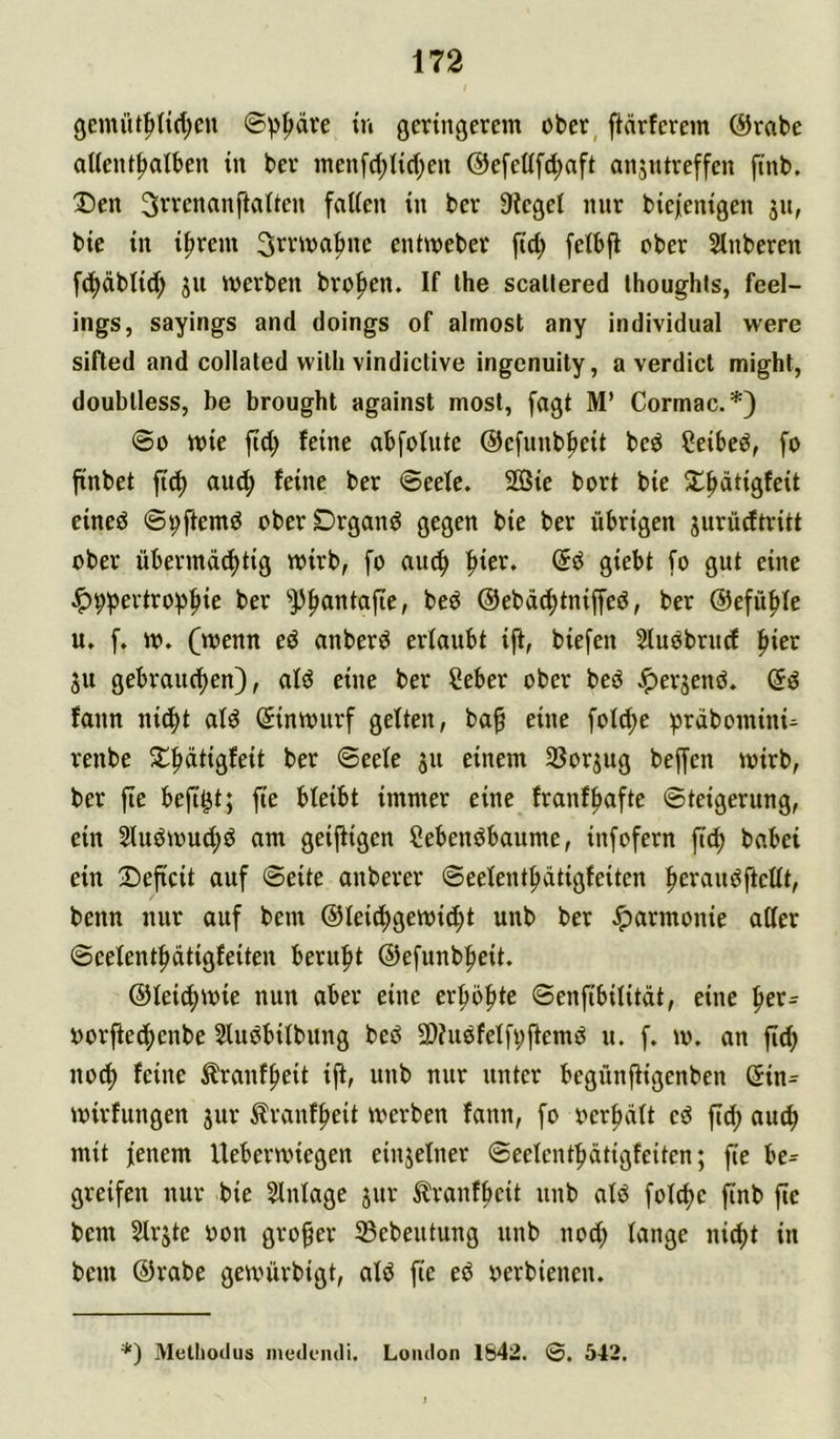 9emütf>nd;en ©p^äre in geringerem ober, fiärferem @rabe aUent^alben tu ber men[d;Iid;eu ©efeUfd^aft ansutreffen finb. X)en 3rrenanfta(ten faUen in ber Sieget nur btejienigen jn, bie in i^rem S'^vma^ne entmeber fid; fetbfi ober 5lnberen fd^äbtid; ju merben bro^en. If ihe scaltered Ihoughls, fcel- ings, sayings and doings of almost any individual were sifted and collated wilh vindictive ingenuity, a verdict might, doublless, be brought against mosl, fagt M’ Cormac.*) ©0 mie fid; feine abfolute ©efunb^eit bed Ceibeö, fo finbet fi^ and; feine ber ©eete. 2öie bort bie J^^ätigfeit eined ©ijftemd oberDrgand gegen bie ber übrigen jnrüdtritt ober übermd^tig mirb, fo auc^ |>ier. ©d giebt fo gut eine ^9pertroi)^ie ber ^^antafte, bed @ebd(f)tniffeö, ber ®efü|>te u, f» m. (wenn ed anberd ertaubt ift, biefen Sludbrudf ^ier ju gebrauchen), atd eine ber Seber ober bed ^erjend. (5d fann nid^t atd Sinmurf getten, ba^ eine fot^e ^)rdbomini- renbe ®^ete 311 einem 35orpg beffen mirb, ber fte befi^t; fte bteibt immer eine franff)afte ©teigerung, ein 2tudmud;d am geifiigen Sebendbaume, infofern ftch habet ein 2)eftcit auf ©eite auberer ©eetenthdtigfeiten het’audftettt, benn nur auf bem ©teidhgemidht unb ber Jparmonie atter ©eetenthdtigfeiteu beruht ©efunbheit. ©tei^mie nun aber eine erholte ©enfibititdt, eine oorftedhenbe Studbitbung bed 9)?udfetfi;ftemd u. f, m. an fich no^ feine trauffieit ijt, unb nur unter begünfligenben ©in^ mirfungen jur ^ranfheit merben fann, fo oer|)dtt cd ftd; auch mit feuern Uebermiegen einjetner ©eetenthdtigfeiten; fie be= greifen nur bie Stntage jur ^ranfbeit unb atd fot^e finb fte bem Strjtc oon großer SBebeutung unb nod; tange nicht in bem ©rabe gewürbigt, atd fie ed oerbienen. *) Melhodus meik-iuli. London 1842. ©. 542.