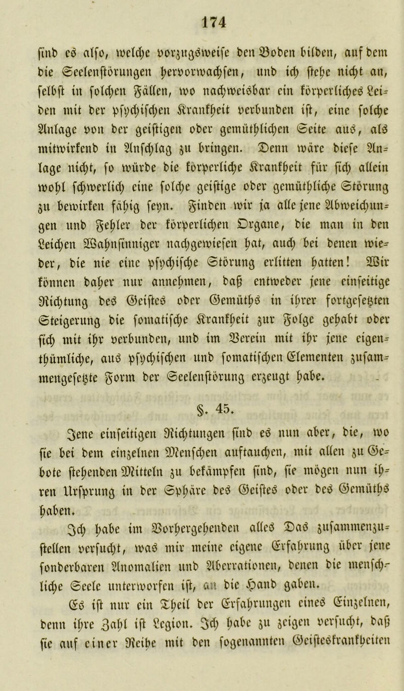 finb cö atfo, iüctd;e Dorju^i^weife bcn ©oben bi(ben, auf bem bie ©cclenftörungeu :^eri)orivad;fen, unb td; ftcf'c lüc^t an, felbft tu fold;en iiac^weiebar ein f5vpev({d;e^ Cei^ bcii mit bev pfi;d;ifd;en Ä'rauffteit uevbunbeu ift, eine foid)e Slniage yen bev geiftigen ober genuit^Ud;en Seite aub, ald initmirfenb in 5(nfd;Iag ju bringen. ®enn märe biefe 2in^ läge nid)t, fo mürbe bie forpertid;e ^Iranffieit für fid; atiein mo|)i fd;mei1id; eine foId;e geiftige ober gemütplicf^e ©tbrung 511 bemirfen fäfiig fet;n. ginben mnr fa ade jene 2lbmeid)un= gen nnb för^eriidjen Drgane, bie man in ben Seiten SöBa^nfinniger nad;gemiefen |>at, and; bei benen mie^ ber, bie nie eine ^fi;^ifd;e Störung erlitten ftatten! SSir fönnen ba^er nur anne|>men, ba^ entmeber jene einfeitige 9jid}tung beö ©eifteö ober ©emüt^ö in ihrer fortgefe^ten Steigerung bie fomatifd;e ^Iranf^eit 3ur golge gehabt ober fid) mit i^r oerbunben, unb im SSevein mit i^r jene eigene tf)ümiid;e, anö j3fi;d)ifd)en unb fomatifd;en ßiementen jufam^ mengefe^te Seelenftöruug erjeugt |)abe. §. 45. 3ene einfeitigen 9iid;tungen finb eö nun aber, bie, mo fie bei bem einjeiuen 9)?enfd;en auftaudjen, mit aiten 311 @e= bote jte^enben 3)?ittein 311 befämpfen finb, fie mögen nun reu Urfprung in ber Spf)äre beö ©eifteö ober beö ©emütbö |)aben, 3d; l;abe im 3Sor^ergeI;euben adeö Da6 3ufammeu3u- fteden yerfud;t, maö mir meine eigene evfa^rnng über jene fonberbaren Slnomatien unb Slberrationen, benen bie menfd;-- Ii(^e Seele untermorfen ift, an. bie .^anb gaben. Sö ift nur ein X^eil ber erfal;rungen eineö (Sin3eluen, benn iftre Segion. 3d; habe 311 3eigen yerfurf)t, bajj fie auf einer 9ieibe mit ben fogenannten ©eifteöfranfbeiten