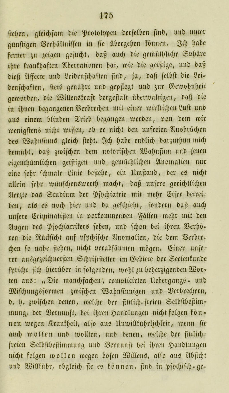 ficbcn, ^}.'vototvpen bevfelOcn fmb, unb nntcv günftigcrt 23crl)ältiuffcn in ftc übcrgc|)cn füiincn. 3d; bnbe ferner jn seii3en öe[nd}t, ba^ and) bie öemiUI;Ud;c 6pt;dre t^re franfbaften Slbcrrntionen ^at, wie bie geiftige, nnb bajj bief’ Slffccte nnb i!eibenfd;aftcn ftnb, ja, bap felbft bie ?ei^ benfd;aften, ftctd genährt nnb gepflegt nnb jnr ©ewobnpeit geworben, bie SBiücndfraft bcrgcftalt überwältigen, bap bie in i^nen begangenen 33erbred;en mit einer wirflid;en iJuft nnb and einem blinben 5£rieb begangen werben, iwn bem wir wenigPend nidjt wiffen, ob er nid;t ben unfreien 2liidbrüd;en bed SBabnftnnd gteid; ftept. ^d) pabe enblid) barjutf)nn mid; bemnpt, bap jwifd;en bem notorifd;en 2BaI;nfinn nnb fenen eigentpümiid)en geiftigen nnb gemütplid)en Slnomalien nur eine fepr [djinaie Sinie beftepe, ein Umftanb, ber ed nid;t aliein fepr wnnfd;endwert|) mad)t, bap nnfere gerid;tlid)en ^lerjte bad ©tubium ber ^Pfi;d;iatrie mit mepr (Sifer betreib ben, ald ed nod; pier unb ba gefd;iept, fonbern bap and) nnfere (Eriminaüften in oorfommenben gäden mepr mit ben Singen bed ^JJfpt^iatriferd fepen, unb fd)on bei ipren SSerpö^ ren bie 9iüdftd)t auf pfi;d;ifd;e Slnomalien, bie bem 23erbre^ (pen fo nape ftepen, nid;t oerabfäumen mbgeu. ©iner unfe- rer audgejeid;netften ©epriftfteder im ©ebiete ber ©eelenfunbe fprid)t fid; bierüber in folgeuben, wopl jn bepersigenben 2ßor^ ten and: ,,©ie mand)fad;en, complicirten llebergangd- unb 9}iif^ungdformen jwifd;en SBapnfiuuigen unb 23erbred;ern, b. p. jwifdjen beuen, weld>e ber ftttlid)=freien ©elbftbeftim^ mnng, ber 23ernunft, bei ipreiu^anbUiugeu nid;t folgen fbiu nen wegen 5?ranfpeit, aifo and llnwiUfül;rljd;feit, wenn fte aud) wollen unb wollten, unb benen, weld;e ber fittlid;^ freien ©elbftbeftimmung unb 33ernnnft bei ipren .^anbluugen ni(pt folgen wollen wegen böfen SBillend, alfo and 2lbftd;t unb Sßillfübr, obgleid; fte ed fbnneu, finb in pfpd;if(p-ge^