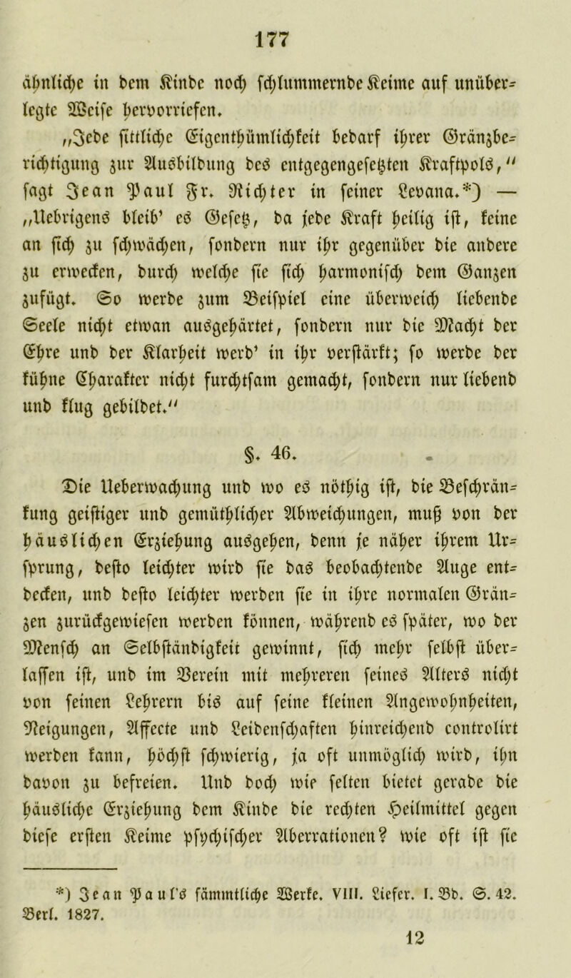 äbnli^e in bcm ^Itnbc nod; fd;iuminernbc i^eime auf unüber- legte 2ö3cife berüerrtefen, „3cbe fittti(^e ©gcntpmltd;fcit bebavf if)ver ©rängbe^ vicbttgnng jur Sluabilbung bcö entgegengefet^ten ^raft^old,'' [agt 3ean ^^aul S^id^ter in feiner Cenana.*} — ,,Uebrigenö bleib’ eö ©efet^, ba febe ilraft |)eilig iji, feine an fid; ju fd;tvnd;en, fonbern nur if»r gegenüber bie anbere ju criveefen, burd; tveld;e fte ftc^ fiarmonifd; bem ©anjen jufügt. @0 werbe jnm 33eifpiel eine überweid; liebenbe Seele ni^t etwan audge^rtet, fonbern nur bie 5D?ad)t ber (Jfire unb ber tlar^eit werb’ in ibr oerjfdrft; fo werbe ber fübne dbaraftcr ni^t furd;tfam gemalt, fonbern nurliebenb unb flug gebilbet,'' §, 46. X>ie Ueberwaebung unb wo eö nötfitg ift, bie iSefcbraiu tung geiftiger unb genüUblid;er 5lbweid)ungen, mu^ uon ber büudlid;en Srjiefiung audgeben, benn fe ndber ihrem Ur- fprung, bejio leid;ter wirb fte baö beobaebtenbe Sluge ent= beden, unb befio leichter werben fte in ifre normalen ©rdn^ jen jurüdgewiefen werben fbnnen, wdfrenb ed f^dter, wo ber 9J?enf(b an ©elbftdnbigfeit gewinnt, fief mehr felbji über^ laffen ift, unb im Sßeretn mit mebreren feined ?llterd nid;t iwn feinen ?ebrern btd auf feine fleinen ^lngewot;nbetten, 9?etgungen, Slfecte unb ?eibenfd;aften biw^eid;enb controlirt werben fann, fefwiertg, fa oft unmöglid; wirb, ibn baoon ju befreien. Unb bod; wie feiten bietet gerabe bie bduölicbc (Srjiebung bem ^inbe bie red;ten «Speilmittel gegen biefe erjien 5leime bf9d;ifd;er ?lberrationen ? wie oft ift fte *) 3ean ^aul’ö fämmtli^e SBerfe. Vlll. Siefer. F.Sb. ©.42. Sert. 1827. 12