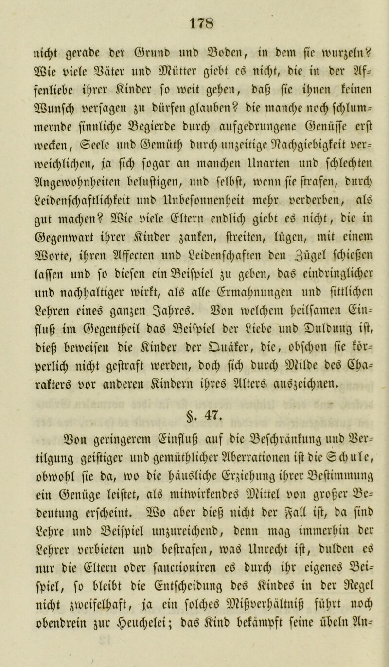 nid;t gcrabe bcv @vunb mib 33obcn, tn bcm fte wurjclnV 2ßic biete U?ätev unb 2)?ütter giebt eb nid;t, bic in bev fentiebc it;vev ilinbev [o iveit öel;en, ba{j fte i|meii feinen Sunfd; berfagen ju büvfen gUmben? bie inand;e ncc^ fd;Uim^ inevnbe finntid;e 23egierbe bnvd; anfgebrungenc ©enüffe evft iveefen, ©eele unb ©emiitl) buvd; unjeitige D'tndjgiebigfeit ber= tveic^fidjen, ja ftd; fogar an inand;en Unarten unb fc^tedjten 5(ngetbo^nI;eiten belnftigen, unb [etbft, tbenn fte ftvafen, bttvd; Seibenfrijaftfidjfeit unb Unbefennen^eit me^r bevbevben, atö gut inadjeu? 2ßie biete ßttern enbtid; giebt eö nidjt, bie in ©egemvart i|trev ^linber janfen, ftreiten, tügen, mit einem SÖSovte, i^ven 5lffeeten unb Seibenfdjaften ben 3ügci [djiefjen taffen unb fo biefen ein 33eifpiet 511 geben, bad einbringticber unb nad)i;attigev mirft, atd atte d-vmabnungen unb fitttidjen Sebven eined ganjen 33on metd;em ffeitfamen ßin^ ffuff im ©egentbeit bad 33eifpiet ber Siebe unb 'Dutbung ift, bieff bemeifeu bie ^inber ber Duäfer, bie, obfdjon fte for^ jjertid; ni^t geftraft merben, bod; ftd; burd; a)Utbe bed rafterd bor anberen Äinbern i^red Sltterd audseid;nen. §. 47. 35on geringerem (5inffu{j auf bie 33efd;rdnfung unb S5er^ titgung geiftiger unb gemütbtid;er 5tberrationen ift bie ® d; ute, obmobt fir ba, mo bic bdudti^e (^rjicbung it;rer ^Beftimmung ein ©enüge teiftet, atd mitmirfenbed ff)Uttct bon grofjer 33c= beutung erfd;cint. 2öo aber biejj uid;t ber iffr Seffre unb 23ci[pict un5urcid;enb, beim mag immerbin ber Sebrer bcrbictcn unb beftrafen, mad Unred;t iff, butben cd nur bie (Sttcru ober fanctiouiren ed burd; ibr cigened 23ci= fpiet, fü bteibt bie (Sntf^cibung bed ilinbed in ber üfcgel nid;t jrocifetbaft, ja ein fotd;ed 50Uffbcrbättniff führt nb^ übenbrein jur v*peud;etci; bad ^linb befampft feine übetn 5tn--