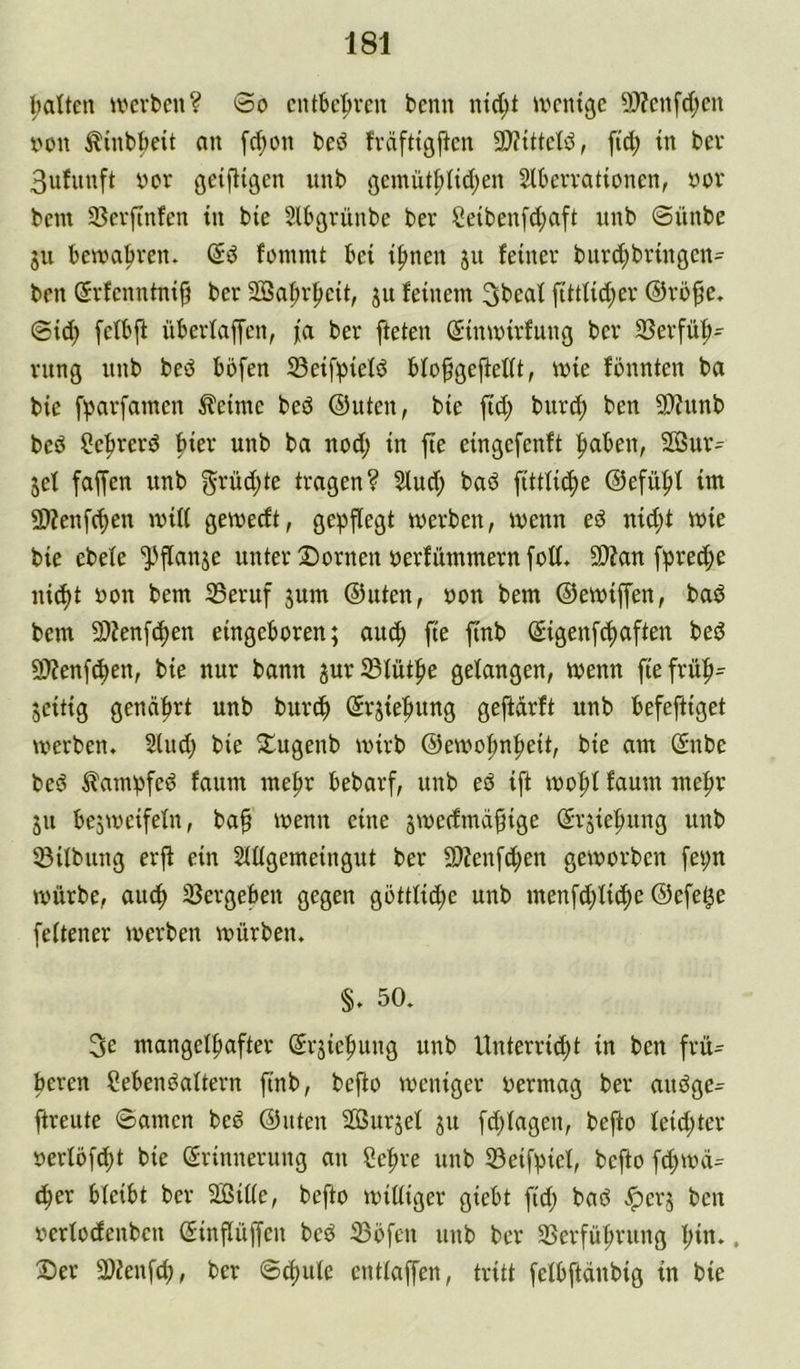 l;alten U'crben? 0o cntbc|>rcu tcnn ntd;t ivcntge 9)?cnfc[;cn X'ou ^inböeit an [d;on bed fvdfttgflcn 9)?tttcld, fid; tn bcv 3ufnuft ycr ßeifttgen unb ßemiitpidjen Slbcrvationen, öov bem 3}evftnfen tu bie Slbßvünbe ber Öetbenfd^aft unb @ünbe ju bewahren. fanimt bei i^nen ju feiner bnrd;brinöcn= ben Srfenntnif? ber 2Saf)r^eit, ju feinem 3beaf fittfid;er ©rbfe, @id) fetbjf überfaffen, fa ber fteten (Sinmirfung ber 3?erfüb- rung unb bed bofen ©eifpiefd bfofgejfefft, mie fönnten ba bie fparfamen Äeimc bed ©Uten, bie P; bnrc^ ben 3)?unb bcd Ce^rerd hier unb ba nod; in fte eingefenft |>aben, Sßur= jef faffen unb ^rüdjte tragen? Sind; bad fittlic^e ®efii|)f im 9)?enf(^en mÜ( gemecft, gepflegt werben, wenn ed nid;t wie bie ebefe ^flanse unter Dornen oerfitmmern foff* 9)?an fpred;e nic^t uon bem 35eruf jum ©Uten, oon bem ©ewiffen, bad bem 2)?enft^en eingeboren; auc^ fie finb ©igenfc^aften bed 50?enf^en, bie nur bann jur^füt^e gefangen, wenn ftefrü^- jeitig genährt unb burc^ ©rjie^ung gejfdrft unb befeftiget werben. Sind; bie Dugenb wirb ©ewo^n|>eit, bie am ©nbe bed ^lampfed fanm me|)r bebarf, unb ed ijt wo|)f faum me|)r 511 besweifefn, ba^ wenn eine swedmd^ige ©rsie|)nng unb ®Übung erjt ein Süfgemeingut ber 9)?enf(i^en geworben [ei;n würbe, au^ SSergeben gegen gottfic^e unb menfd;Ii(^e ©efe^e [eftener werben würben. §. 50. 3e mangef^after (5r;ie|)ung unb Unterricht in ben frü= bereu Sebendaftern finb, befto weniger oermag ber andge- ftreute 0amen bed ©uten SGSurjef ju fdjfagen, befto feid;ter oerfofcht bie Erinnerung an Se^re unb 53eif^iel, befto fd;wd= ^er bfeibt ber 2Biffe, befto witfiger giebt fid; bad ^er; ben oerfodenben Einflüffen bed 33öfen unb ber 35erführung l;in.. Der SDienfd;, ber 8ci)ule entfaffen, tritt fefbftdnbig in bie