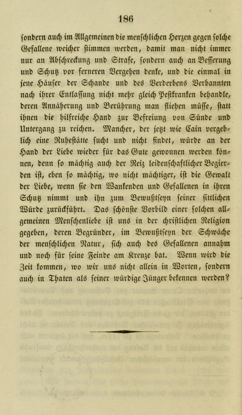 fonbcrn aud; tm Sldgcmeincn bie inenfd;Iid)cn Jperjcn gegen fotc^e ©efaUene ivcid;er ftimmen voerben, bamtt mau nt^t immer nur an 5lb[d;rccfung nnb Strafe, fonbern and; anSefferung unb @d)ut^ bor ferneren 33ergef)en bente, unb bie einmal in jene Käufer ber Staube unb be^J SSerberbenö SSerbannten nad; if)rer (Sntlaffung nid)t me|)r gleich ^eftfranfen be|)anble, bereu Slnnäfierung unb 33erüf)rung man flief)en muffe, ftatt i^nen bie |)ilfreid;e ^anb jur 33efreiung bou Sünbe unb Untergang ju reidjen. 5D?ancf)er, ber fe^t mie 6ain bergeb= (id; eine 9iu|)eftätte fiu^t unb nid)t finbet, mürbe an ber v^anb ber Siebe mieber für baö ©ute gemonnen werben ibn- nen, beim fo mdd;tig aud^ ber 9ieij ieibenfd^aftli^ier SBegier- ben i|i, eben fo mdd;tig, wo nid}t mastiger, ift bie ©emalt ber Siebe, wenn fte ben SBanfenben unb ©efattenen in ifiren ©c^u^ nimmt unb ifm sum Sßeibu^tfepn feiner flttticfien Sffiürbe jurüdfüfirt, Daö fc^önfte ißorbÜb einer foId;en aU- gemeinen 9}?enf(f)enliebe iji und in ber d;rifttid)en 9ieIigion gegeben, bereu 33egrünber, im S5eibu^tfei;n ber ©d;ibd^e ber menfd;ii^en S^iatur, ftc^ aud) bed ©cfattenen annafim unb nod; für feine f^einbe am ^reuje bat. SöSenn wirb bie 3eit fommen, wo mir und ni^t attein in SOßorten, fonbern and; in 2;^aten aid feiner mürbige 3nttger befennen werben?