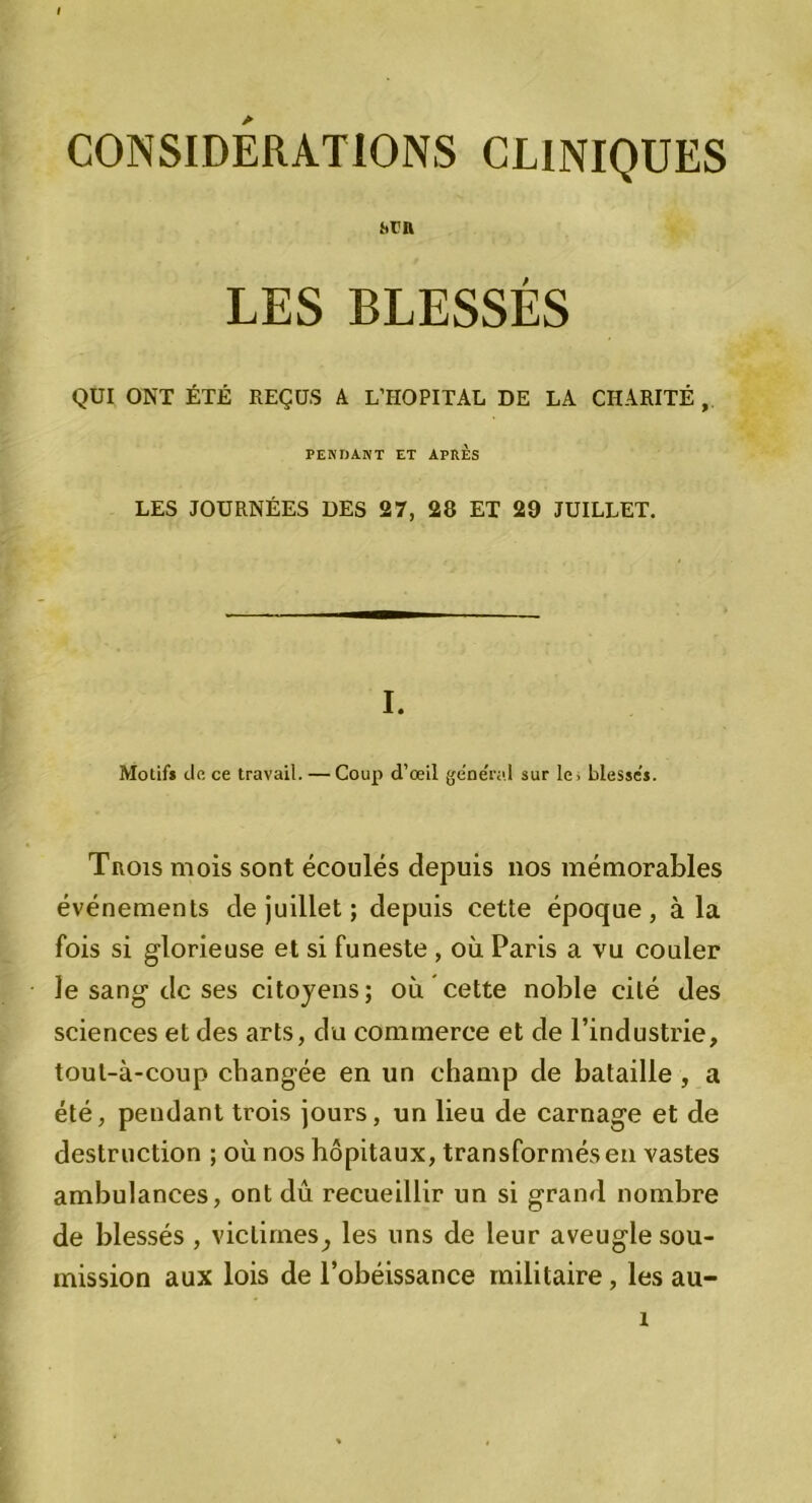 CONSIDERATIONS CLINIQUES jtrn LES BLESSÉS QUI ONT ÉTÉ REÇUS A L’HOPITAL DE LA CHARITÉ , PENDANT ET APRES LES JOURNÉES DES 27, 28 ET 29 JUILLET. I. Motif* de ce travail. — Coup d’œil general sur le> blesse’*. Trois mois sont écoulés depuis nos mémorables événements de juillet ; depuis cette époque, à la fois si glorieuse et si funeste , où Paris a vu couler le sang1 de ses citoyens; où cette noble cité des sciences et des arts, du commerce et de l’industrie, tout-à-coup changée en un champ de bataille , a été, pendant trois jours, un lieu de carnage et de destruction ; où nos hôpitaux, transformés en vastes ambulances, ont dû recueillir un si grand nombre de blessés , victimes ^ les uns de leur aveugle sou- mission aux lois de l’obéissance militaire, les au- î