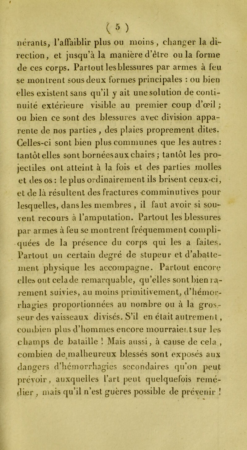 itérants, l’alFaiblir plus ou moins, changer la di- rection, et jusqu’à la manière d’èlre ou la forme de ces corps. Partout les blessures par armes à feu se montrent sous deux formes principales : ou bien elles existent sans qu’il y ait une solution de conti- nuité extérieure visible au premier coup d’œil ; ou bien ce sont des blessures avec division appa- rente de nos parties , des plaies proprement dites. Celles-ci sont bien plus communes que les autres: tantôt elles sont bornéesaux chairs ; tantôt les pro- jectiles ont atteint à la fois et des parties molles et des os : le plus ordinairement ils brisent ceux-ci, et de là résultent des fractures comminutives pour lesquelles, dans les membres , il faut avoir si sou- vent recours à l’amputation. Partout les blessures par armes à feu se montrent fréquemment compli- quées de la présence du corps qui les a faites. Partout un certain degré de stupeur et d’abatte- ment physique les accompagne. Partout encore elles ont celade remarquable, qu’elles sont bien ra- rement suivies, au moins primitivement, d’hémor- rhagies proportionnées au nombre ou à la gros - seur des vaisseaux divisés. S’il en était autrement , combien plus d’hommes encore mourraient sur les champs de bataille ! Mais aussi, à cause de cela , combien de malheureux blessés sont exposés aux dangers d’hémorrhagies secondaires qu’on peut prévoir, auxquelles l’art peut quelquefois remé- dier , mais qu’il n’est guères possible de prévenir !