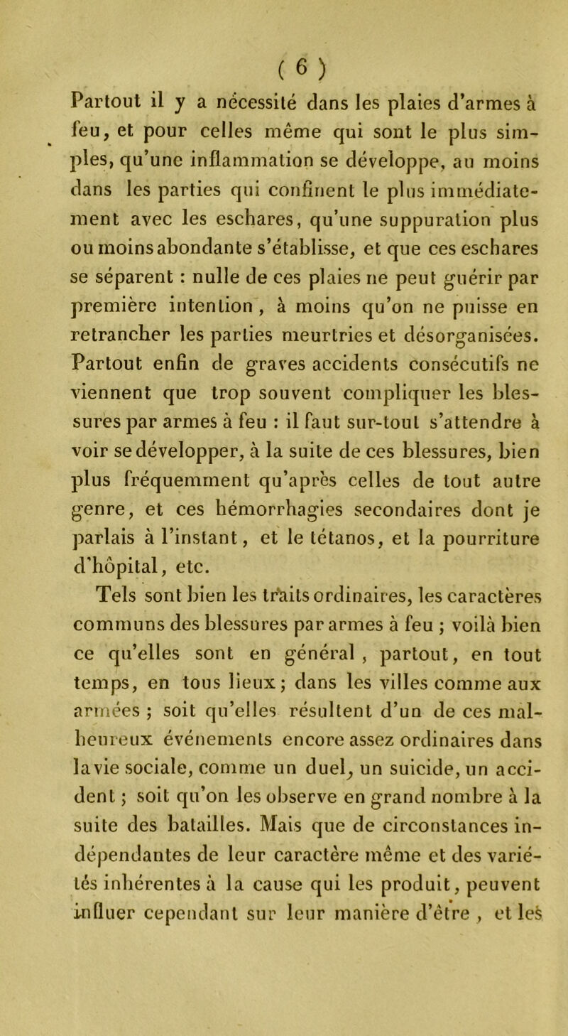 Partout il y a nécessité dans les plaies d’armes à leu, et pour celles même qui sont le plus sim- ples, qu’une inflammation se développe, au moins dans les parties qui confinent le plus immédiate- ment avec les eschares, qu’une suppuration plus ou moins abondante s’établisse, et que ces eschares se séparent : nulle de ces plaies ne peut guérir par première intention, à moins qu’on ne puisse en retrancher les parties meurtries et désorganisées. Partout enfin de graves accidents consécutifs ne viennent que trop souvent compliquer les bles- sures par armes à feu : il faut sur-tout s’attendre à voir se développer, à la suite de ces blessures, bien plus fréquemment qu’après celles de tout autre genre, et ces hémorrhagies secondaires dont je parlais à l’instant, et le tétanos, et la pourriture d'hôpital, etc. Tels sont bien les traits ordinaires, les caractères communs des blessures par armes à feu ; voilà bien ce qu’elles sont en général , partout, en tout temps, en tous lieux; dans les villes comme aux armées ; soit qu’elles résultent d’un de ces mal- heureux événements encore assez ordinaires dans lavie sociale, comme un duel, un suicide, un acci- dent ; soit qu’on les observe en grand nombre à la suite des batailles. Mais que de circonstances in- dépendantes de leur caractère même et des varié- tés inhérentes à la cause qui les produit, peuvent influer cependant sur leur manière d’être , et lefc