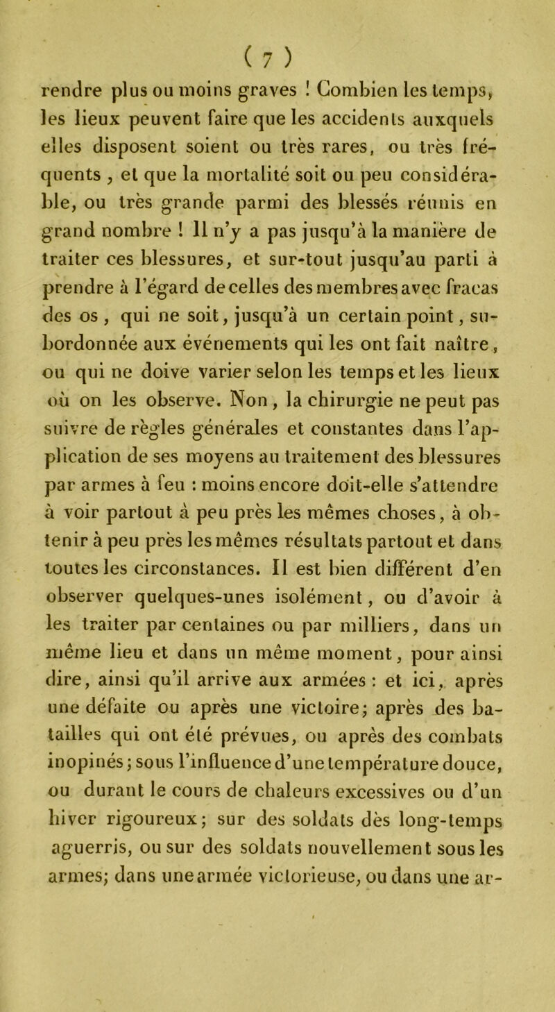 rendre plus ou moins graves ! Combien les temps, les lieux peuvent faire que les accidents auxquels elles disposent soient ou très rares, ou très fré- quents , et que la mortalité soit ou peu considéra- ble, ou très grande parmi des blessés réunis en grand nombre ! 11 n’y a pas jusqu’à la manière de traiter ces blessures, et sur-tout jusqu’au parti à prendre à l’égard de celles des membres avec fracas des os , qui ne soit, jusqu’à un certain point, su- bordonnée aux événements qui les ont fait naître , ou qui ne doive varier selon les temps et les lieux où on les observe. Non , la chirurgie ne peut pas suivre de règles générales et constantes dans l’ap- plication de ses moyens au traitement des blessures par armes à feu : moins encore doit-elle s’attendre à voir partout à peu près les mêmes choses, à ob- tenir à peu près les mêmes résultats partout et dans toutes les circonstances. Il est bien différent d’en observer quelques-unes isolément, ou d’avoir à les traiter par centaines ou par milliers, dans un même lieu et dans un même moment, pour ainsi dire, ainsi qu’il arrive aux armées : et ici, après une défaite ou après une victoire; après des ba- tailles qui ont été prévues, ou après des combats inopinés ; sous l’inlluence d’une température douce, ou durant le cours de chaleurs excessives ou d’un hiver rigoureux; sur des soldats dès long-temps aguerris, ou sur des soldats nouvellement sous les armes; dans une armée victorieuse, ou dans une ar-