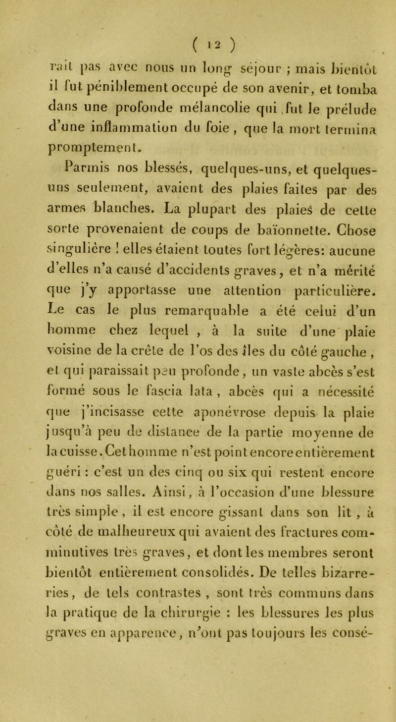 lo'il pas avec nous un long1 séjour ; mais bientôt il lut péniblement occupé c!e son avenir, et tomba clans une profonde mélancolie qui fut Je prélude d’une inflammation du foie , que la mort termina promptement. Parmis nos blessés, quelques-uns, et quelques- uns seulement, avaient des plaies faites par des armes blanches. La plupart des plaies de celle sorte provenaient de coups de baïonnette. Chose singulière ! elles étaient toutes fort légères: aucune d elles n’a causé d’accidents graves, et n’a mérité que j’y apportasse une attention particulière. Le cas le plus remarquable a été celui d’un homme chez lequel , à la suite d’une plaie voisine de la crête de l’os des iles du côté gauche , et qui paraissait peu profonde, un vaste abcès s’est formé sous le fascia lata , abcès qui a nécessité que j’incisasse cette aponévrose depuis la plaie jusqu’à peu de distance de la partie moyenne de la cuisse. Cet homme n’est point encoreentièrement guéri : c’est un des cinq ou six qui restent encore dans nos salles. Ainsi, à l’occasion d’une blessure très simple, il est encore gissanl dans son lit , à côté de malheureux qui avaient des fractures com- minutives très graves, et dont les membres seront bientôt entièrement consolidés. De telles bizarre- ries, de tels contrastes, sont très communs dans la pratique de la chirurgie : les blessures les plus graves en apparence, n’ont pas toujours les consé-