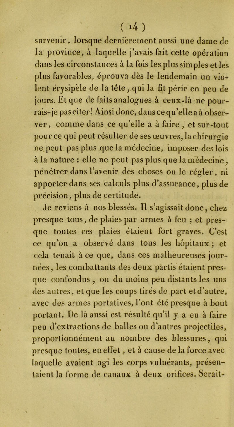 ( >4 ) survenir, lorsque dernièrement aussi line dame de la province, à laquelle j’avais fait celle opération dans les circonstances à la fois les plus sim pies et les plus favorables, éprouva dès le lendemain un vio- lent érysipèle de la tête, qui la fit périr en peu de jours. El que de fails analogues à ceux-là ne pour- rais-je pas citer! Ainsi donc, dans ce qu’elle a à obser- ver , comme dans ce qu’elle a à faire , et sur-tout pour ce qui peut résulter de ses œuvres, la chirurgie ne peut pas plus que la médecine, imposer des lois à la nature : elle ne peut pas plus que la médecine. pénétrer dans l’avenir des choses ou le régler, ni apporter dans ses calculs plus d’assurance, plus de précision, plus de certitude. Je reviens à nos blessés. Il s’agissait donc, chez presque tous, de plaies par armes à feu ; et pres- que toutes ces plaies étaient fort graves. C’est ce qu’on a observé dans tous les hôpitaux ; et cela tenait à ce que, dans ces malheureuses jour- nées, les combattants des deux partis étaient pres- que confondus, ou du moins peu distants les uns des autres, et que les coups tirés de part et d’autre, avec des armes portatives, l’ont été presque à bout portant. De là aussi est résulté qu’il j a eu à faire peu d’extractions de balles ou d’autres projectiles, proporlionnément au nombre des blessures, qui presque toutes, en effet, et à cause delà force avec laquelle avaient agi les corps vulnérants, présen- taient la forme de canaux à deux orifices. Serait-