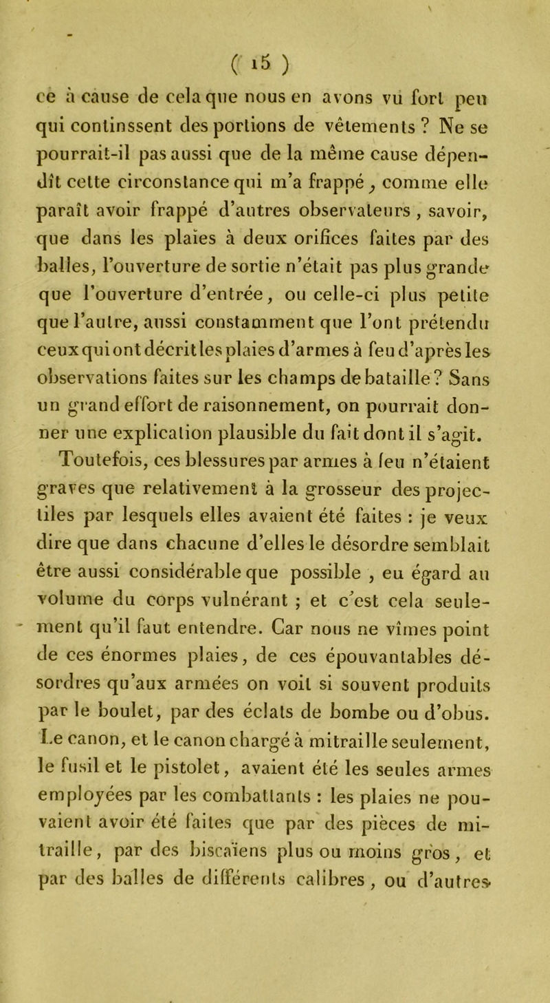 ce à cause de cela que nous en avons vu fort peu qui continssent des portions de vêtements ? Ne se pourrait-il pas aussi que de la même cause dépen- dît cette circonstance qui m’a frappé ^ comme elle paraît avoir frappé d’autres observateurs , savoir, que dans les plaies à deux orifices faites par des balles, l’ouverture de sortie n’était pas plus grande que l’ouverture d’entrée, ou celle-ci plus petite que l’autre, aussi constamment que l’ont prétendu ceux qui ont décrit les plaies d’armes à feu d’après les observations faites sur les champs de bataille? Sans un gi and effort de raisonnement, on pourrait don- ner une explication plausible du fait dont il s’agit. Toutefois, ces blessures par armes à leu n’étaient graves que relativement à la grosseur des projec- tiles par lesquels elles avaient été faites : je veux dire que dans chacune d’elles le désordre semblait être aussi considérable que possible , eu égard au volume du corps vulnérant ; et c’est cela seule- ment qu’il faut entendre. Car nous ne vîmes point de ces énormes plaies, de ces épouvantables dé- sordres qu’aux armées on voit si souvent produits par le boulet, par des éclats de bombe ou d’obus. I.e canon, et le canon chargé h mitraille seulement, le fusil et le pistolet, avaient été les seules armes employées par les combattants : les plaies ne pou- vaient avoir été laites que par des pièces de mi- traille, par des biscaïens plus ou moins gros, et par des balles de différents calibres, ou d’autres-