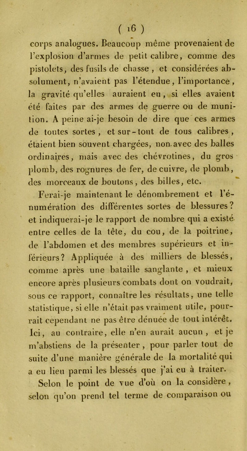 corps analogues. Beaucoup même provenaient de l’explosion d’armes de petit calibre, comme des pistolets, des fusils de chasse, et considérées ab- solument, n’avaient pas l’étendue, l’importance, la gravité qu’elles auraient eu, si elles avaient été faites par des armes de guerre ou de muni- tion. A peine ai-je besoin de dire que ces armes de toutes sortes, et sur-tout de tous calibres, étaient bien souvent chargées, non.avec des balles ordinaires, mais avec des chevrotines, du gros plomb, des rognures de fer, de cuivre, de plomb, des morceaux de boutons, des billes, etc. Ferai-je maintenant le dénombrement et l’é- numération des différentes sortes de blessures? et indiquerai-je le rapport de nombre qui a existé entre celles de la tête, du cou, de la poitrine, de l’abdomen et des membres supérieurs et in- férieurs? Appliquée à des milliers de blessés, comme après une bataille sanglante , et mieux encore après plusieurs combats dont on voudrait, sous ce rapport, connaître les résultats, une telle statistique, si elle n’était pas vraiment utile, pour- rait cependant ne pas être dénuée de tout intérêt. Ici, au contraire, elle n’en aurait aucun, et je m’abstiens de la présenter , pour parler tout de suite d’une manière générale de la mortalité qui a eu lieu parmi les blessés que j’ai eu à traiter. Selon le point de vue d’où on la considère , selon qu’on prend tel terme de comparaison ou
