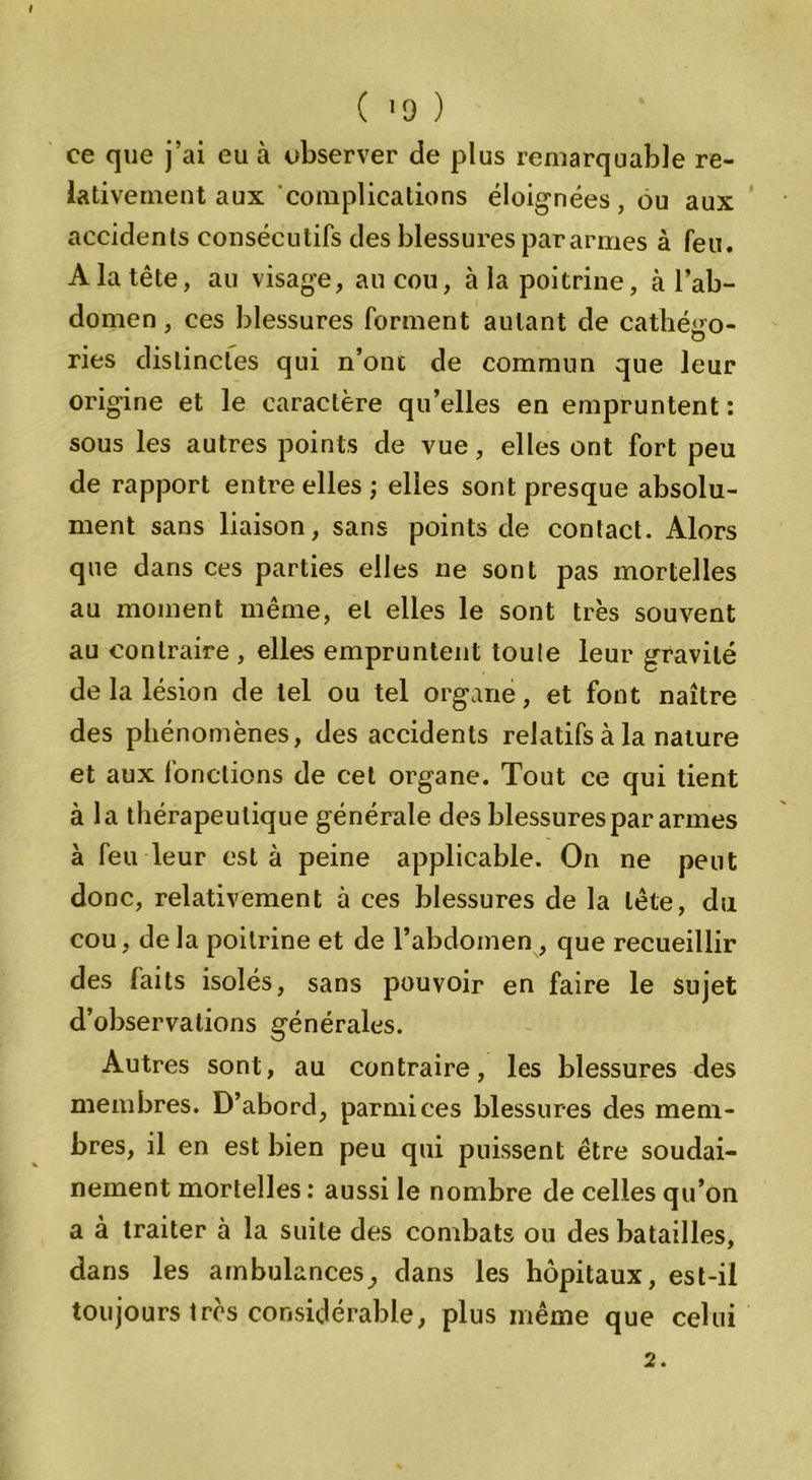 ( '9 ) ce que j’ai eu à observer de plus remarquable re- lativement aux complications éloignées, ou aux accidents consécutifs des blessures pararmes à feu. A la tête, au visage, au cou, à la poitrine, à l’ab- domen , ces blessures forment autant de catégo- ries distinctes qui n’ont de commun que leur origine et le caractère qu’elles en empruntent : sous les autres points de vue, elles ont fort peu de rapport entre elles ; elles sont presque absolu- ment sans liaison, sans points de contact. Alors que dans ces parties elles ne sont pas mortelles au moment même, et elles le sont très souvent au contraire , elles empruntent toute leur gravité de la lésion de tel ou tel organe, et font naître des phénomènes, des accidents relatifs à la nature et aux fonctions de cet organe. Tout ce qui tient à la thérapeutique générale des blessures par armes à feu leur esta peine applicable. On ne peut donc, relativement à ces blessures de la tête, du cou, de la poitrine et de l’abdomen, que recueillir des faits isolés, sans pouvoir en faire le sujet d’observations générales. Autres sont, au contraire, les blessures des membres. D’abord, parmi ces blessures des mem- bres, il en est bien peu qui puissent être soudai- nement mortelles : aussi le nombre de celles qu’on a à traiter à la suite des combats ou des batailles, dans les ambulances^ dans les hôpitaux, est-il toujours très considérable, plus même que celui 2.