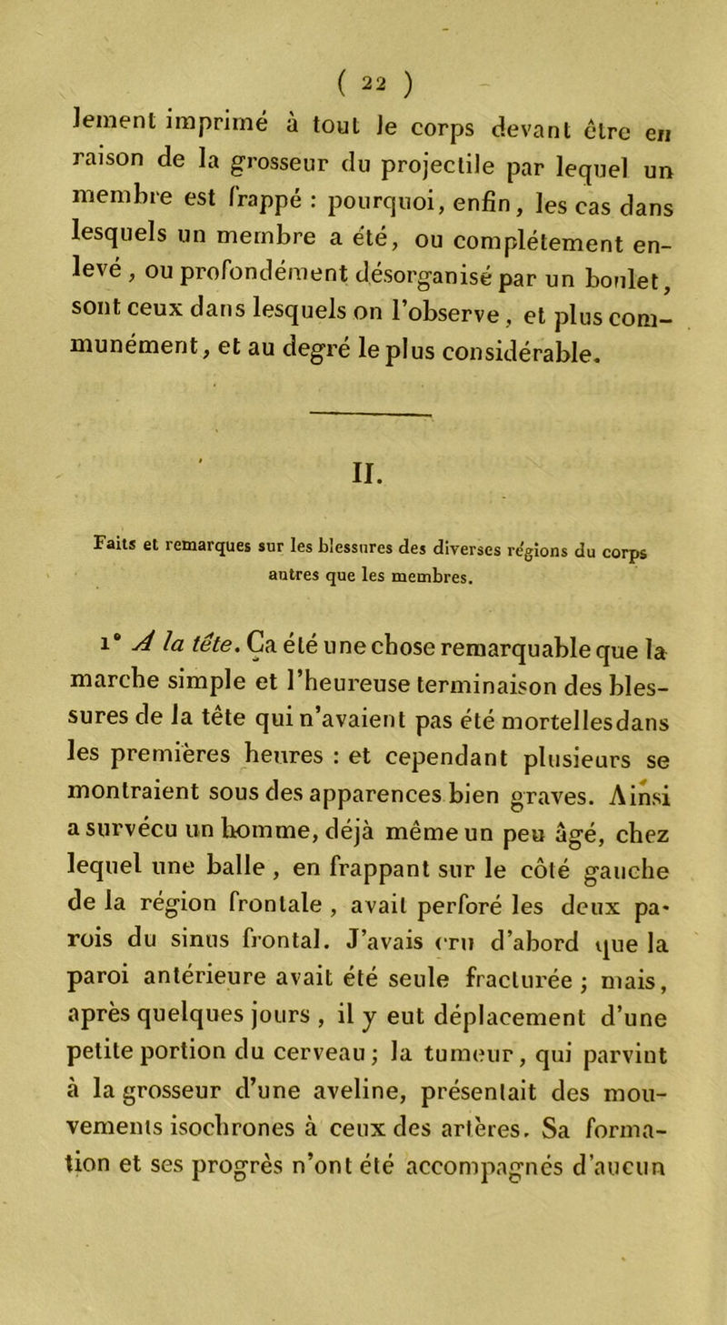 en lement imprimé à tout Je corps devant cire raison de la grosseur du projectile par lequel un membre est frappé : pourquoi, enfin, les cas dans lesquels un membre a été, ou complètement en- levé , ou profondément désorganisé par un boulet, sont ceux dans lesquels on l’observe , et plus com- munément, et au degré le plus considérable. II. Faits et remarques sur les blessures des diverses régions du corps autres que les membres. î® A la tête. Ça été une chose remarquable que la marche simple et l’heureuse terminaison des bles- sures de la tete qui n’avaient pas été mortellesdans les premières heures : et cependant plusieurs se montraient sous des apparences bien graves. Ainsi a survécu un homme, déjà même un peu âgé, chez lequel une balle , en frappant sur le côté gauche de la région frontale , avait perforé les deux pa* rois du sinus frontal. J’avais cru d’abord que la paroi antérieure avait été seule fracturée; mais, après quelques jours , il y eut déplacement d’une petite portion du cerveau; la tumeur, qui parvint à la grosseur d’une aveline, présentait des mou- vements isochrones à ceux des artères. Sa forma- tion et ses progrès n’ont été accompagnés d’aucun