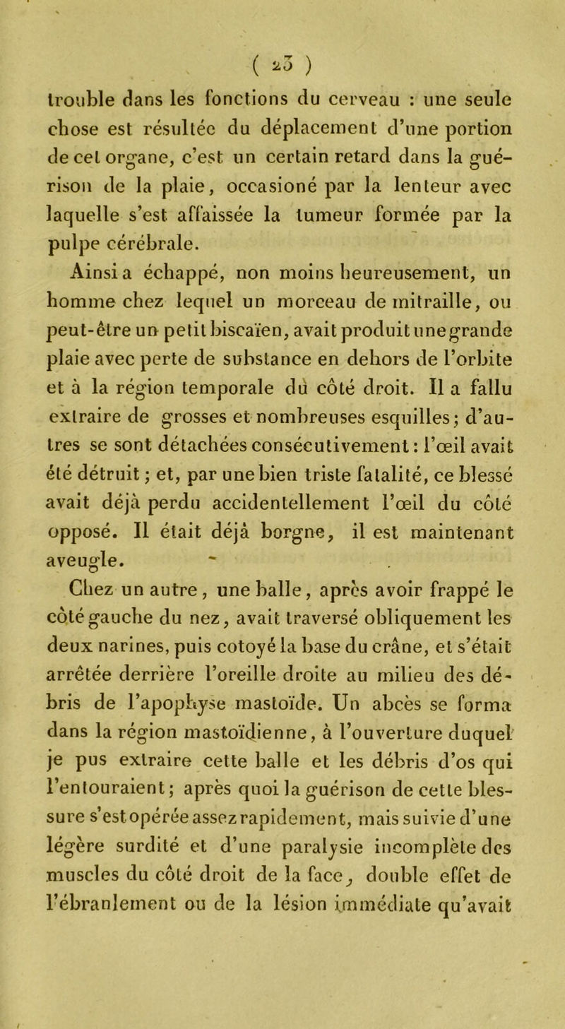 ( *3 ) trouble dans les fonctions du cerveau : une seule chose est résultée du déplacement d’une portion de cel organe, c’est, un certain retard dans la gué- rison de la plaie, occasioné par la lenteur avec laquelle s’est, affaissée la tumeur formée par la pulpe cérébrale. Ainsi a échappé, non moins heureusement, un homme chez lequel un morceau de mitraille, ou peut-être un petit biscaïen, avait produit unegrande plaie avec perte de substance en dehors de l’orbite et à la région temporale du côté droit. Il a fallu extraire de grosses et nombreuses esquilles ; d’au- tres se sont détachées consécutivement : l’œil avait été détruit ; et, par une bien triste fatalité, ce blessé avait déjà perdu accidentellement l’œil du côté opposé. Il était déjà borgne, il est maintenant aveugle. Chez un autre, une balle, apres avoir frappé le côté gauche du nez, avait traversé obliquement les deux narines, puis cotoyé la base du crâne, et s’était arrêtée derrière l’oreille droite au milieu des dé- bris de l’apophyse mastoïde. Un abcès se forma dans la région mastoïdienne, à l’ouverture duquel je pus extraire cette balle et les débris d’os qui l’entouraient ; après quoi la guérison de cette bles- sure s’est opérée assez rapidement, mais suivie d’une légère surdité et d’une paralysie incomplète des muscles du côté droit de la face, double effet de l’ébranlement ou de la lésion immédiate qu’avait