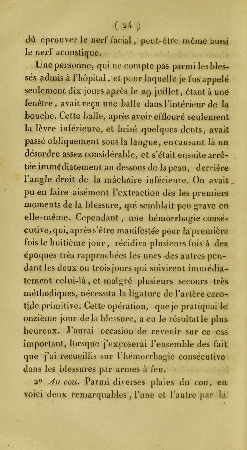 tlù éprouver le nerf facial, peut-être même aussi le nerf acoustique. Unepersonnej qui ne compte pas parmi les bles- sés admis à l’hôpital, et pour laquelle je fus appelé seulement dix jours après le 29 juillet, étant à une fenêtre, avait reçu une balle dans l’intérieur de la bouche. Cette balle, après avoir effleuré seulement la lèvre inférieure, et brisé quelques dents, avait passé obliquement sous la langue^ encausant là un désordre assez considérable, et s’ctait ensuite arrê- tée immédiatement au dessous de la peau, derrière l’angle droit de la mâchoire inférieure. On avait pu en faire aisément l’extraction dès les premiers moments de la blessure, qui semblait peu grave en elle -même. Cependant, une hémorrhagie consé- cutive, qui, aprèss’êlre manifestée pour la première fois le huitième jour, récidiva plusieurs fois à des époques très rapprochées les unes des autres pen- dant les deux ou trois jours qui suivirent immédia- tement celui-là , et malgré plusieurs secours très méthodiques, nécessita la ligature de l’artère caro- tide primitive. Celte opération, que je pratiquai le onzième jour delà blessure, a eu le résultat le plus heureux. J’aurai occasion de revenir sur ce cas important, lorsque j’exposerai l’ensemble des fait que j’ai recueillis sur l’hémorrhagie consécutive dans les blessures par armes à feu. - 2° Ail cou. Parmi diverses plaies du cou, en voici deux remarquables , l’une et l’autre par la